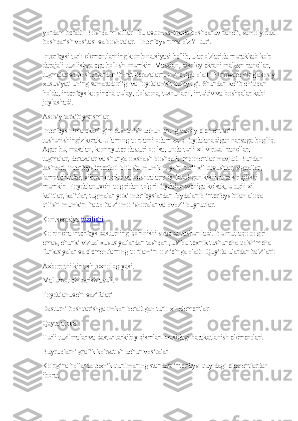 yordam beradi. Boshqa misollar - bu avtomashinada boshqaruv paneli, samolyotda 
boshqarish vositasi va boshqalar. "Interfeys nima o'zi?" turi.
Interfeysi turli elementlarning kombinatsiyasi bo'lib, ular o'zlarida murakkab ko'p 
darajali tuzilishga ega bo'lishi mumkin. Masalan, displey ekrani ma'lum panellar, 
tugmalar va boshqalardan iborat derazalarni o'z ichiga oladi. Firmware-ning asosiy
xususiyati uning samaradorligi va foydalanish qulayligi. Shundan kelib chiqqan 
holda, interfeys ko'pincha qulay, do'stona, tushunarli, intuitiv va boshqalar kabi 
joylashadi.
Asosiy tarkibiy qismlar
Interfeys nima ekanligini tushunish uchun uning asosiy elementlarini 
tushunishingiz kerak. Ularning to'plami odam aniq foydalanadigan narsaga bog'liq.
Agar bu, masalan, kompyuter dasturi bo'lsa, unda turli xil virtual panellar, 
tugmalar, derazalar va shunga o'xshash boshqa komponentlar mavjud. Bundan 
tashqari, interfeys interfaol bo'lishi mumkin, ya'ni turli xil tovushlar, signallar, 
lampochkalar, vibromotorlar va boshqalarni ishlatadigan kishiga ta'sir qilishi 
mumkin. Foydalanuvchi to'g'ridan-to'g'ri foydalanuvchiga kelsak, u turli xil 
kalitlar, kalitlar, tugmalar yoki interfeyslardan foydalanib interfeys bilan aloqa 
qilishi mumkin. hatto ba'zi imo-ishoralar va ovozli buyruqlar.
Kontseptsiya   tuzilishi
Ko'pincha interfeys dasturning ko'rinishi sifatida tushuniladi. Bu mutlaqo to'g'ri 
emas, chunki vizual xususiyatlardan tashqari, ushbu texnik tushuncha qo'shimcha 
funktsiyalar va elementlarning to'plamini o'z ichiga oladi. Quyida ulardan ba'zilari:
Axborotni kiritish texnologiyasi.
Ma'lumot chiqarish usuli.
Foydalanuvchi vazifalari
Dasturni boshqarishga imkon beradigan turli xil elementlar.
Qayta aloqa.
Turli tuzilmalar va dastur tarkibiy qismlari orasidagi harakatlanish elementlari.
Buyruqlarni grafik ko'rsatish uchun vositalar.
Ko'pgina hollarda texnik qurilmaning standart interfeysi quyidagi elementlardan 
iborat. 