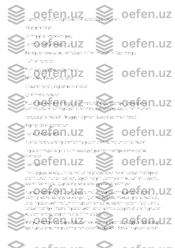 Tugma Bu er-xotin, bayroq va boshqalar bo'lishi mumkin.
Belgi yoki belgi.
Doimiy yoki ierarxik ro'yxat.
Tahrirlash uchun maydonlar.
Asosiy, kontekstual va ochiladigan bo'lishi mumkin bo'lgan menyu.
Turli xil panellar.
Yorliqlar, teglar va ko'rsatmalar.
Windows, xususan, dialoglar.
O'tkazish paneli, slayder va boshqalar.
Qo'shimcha narsalar
Yuqoridagi asosiy qismlarga qo'shimcha ravishda, interfeys barcha texnik 
qurilmalarda ishlatilmaydigan qo'shimcha elementlarga ega bo'lishi mumkin.
Darajadagi ko'rsatkich. Muayyan qiymatni kuzatishga imkon beradi.
Keyingi terish elementlari.
Har xil hisoblagichlar.
Boshqa barcha tarkibiy qismlarning yuqori qismida ma'lumotni ko'rsatish.
Foydalanilmaganda yo'q bo'lib ketadigan yashirin interfeys elementlari va 
boshqalar.
Tasniflash
Tipologiyaga kelsak, u holda ma'lum belgilarga qarab har xil turdagi interfeyslar 
ajralib turadi. Bundan tashqari, deyarli har yili ularning soni va tuzilishi o'zgarib, 
takomillashmoqda. Quyida eng keng tarqalgan turlari keltirilgan.
Buyruq interfeysiUshbu texnik vosita ma'lum buyruqlarning kiritilishiga va 
ularning ketma-ketligiga asoslangan. Qurilma ekranida maxsus oyna ko'rsatiladi, 
unda foydalanuvchi ma'lum bir buyruqni kiritadi va tegishli natijani oladi. Ushbu 
turdagi interfeys o'rtacha foydalanuvchi uchun kamroq qulaydir, chunki buyruqlar 
va ularni kiritish jarayoni haqida bilim talab etiladi.
Menyu interfeysi.Bunday holda, texnik vositaning ekranida muayyan harakatlarga 
ega buyruqlar va menyularning namunalari ko'rsatiladi. Kerakli buyruqni tanlash  