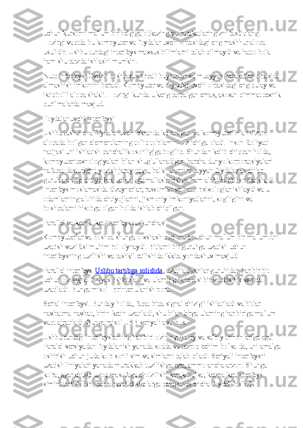 uchun kursorni ma'lum bir belgiga o'tkazing va harakatlaringizni tasdiqlang. 
Hozirgi vaqtda bu kompyuter va foydalanuvchi o'rtasidagi eng mashhur aloqa 
usulidir. Ushbu turdagi interfeys maxsus bilimlarni talab qilmaydi va hatto bola 
ham shu tarzda ishlashi mumkin.
Nutq interfeysi.Ovozli boshqaruv orqali buyruqlar va muayyan harakatlar o'rtasida 
almashish imkonini beradi. Kompyuter va foydalanuvchi o'rtasidagi eng qulay va 
istiqbolli aloqa shakli. Hozirgi kunda u keng tarqalgan emas, asosan qimmat texnik
qurilmalarda mavjud.
Foydalanuvchi interfeysi
Ushbu tushuncha foydalanuvchi ekranda ko'radigan va kompyuter bilan o'zaro 
aloqada bo'lgan elementlarning to'liq to'plamini o'z ichiga oladi. Inson faoliyati 
natijasi uni ishlatish qanchalik osonligiga bog'liq. Shundan kelib chiqqan holda, 
kompyuter texnologiyalari bilan shug'ullanadigan barcha dunyo korporatsiyalari 
nafaqat dasturlarni yozish jarayoniga, balki ularni muayyan foydalanuvchilar 
guruhlarining ehtiyojlari uchun optimallashtirishga ham alohida e'tibor berishadi. 
Interfeys moslamasida dizaynerlar, rassomlar va hatto psixologlar ishlaydi va u 
odamlarning alohida ehtiyojlarini, jismoniy imkoniyatlarini, sog'lig'ini va 
boshqalarni hisobga olgan holda ishlab chiqilgan.
Parallel va ketma-ket interfeys tushunchasi
Kompyuterlar va boshqa shunga o'xshash qurilmalar uchun ma'lum bir ma'lumotni 
uzatish vazifasi muhim rol o'ynaydi. Bitlarni bir guruhga uzatish uchun 
interfeysning tuzilishi va tashkil etilishida ikkita yondashuv mavjud:
Parallel interfeys.   Ushbu tartibga solishda , uzatiladiganlar guruhidan har bir bit 
uchun o'z signal liniyasi ishlatiladi va ularning barchasi bir vaqtda bir vaqtda 
uzatiladi. Bunga misol - printer ulanish porti.
Serial interfeysi. Bunday holda, faqat bitta signal chizig'i ishlatiladi va bitlar 
navbatma-navbat, birin-ketin uzatiladi, shu bilan birga ularning har biriga ma'lum 
vaqt ajratiladi. Bunga misol USB seriyali avtobus.
Ushbu turdagi interfeyslarning har biri o'zining ijobiy va salbiy tomonlariga ega. 
Paralel versiyadan foydalanish yanada sodda va tezroq echim bo'lsa-da, uni amalga
oshirish uchun juda ko'p sonli sim va simlarni talab qiladi. Seriyali interfeysni 
uzatish liniyalari yanada murakkab tuzilishga ega, ammo ancha arzon. Shunga 
ko'ra, agar chiziq uzoq masofaga cho'zilishi kerak bo'lsa, ketma-ket interfeys 
simini tortish bir nechta parallel simlarga qaraganda ancha foydali bo'ladi. 