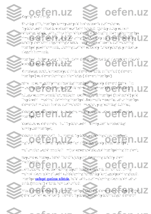 Keyingi so'z o'rniga
Shunday qilib, interfeys kompyuter yoki boshqa texnik qurilmalar va 
foydalanuvchi o'rtasida vositachi vazifasini bajaradi. Qanday qulay va oson 
ishlashiga kelsak, ushbu jihoz bilan ishlashning sifati bog'liq. Oxir oqibat interfeys 
nima ekanligini tushunish uchun siz uning tasnifi, asosiy tushunchalari va asosiy 
tarkibiy qismlarini o'rganishingiz kerak. Har yili turli xil texnik qurilmalarning 
interfeysi yaxshilanmoqda, ularning tuzilishi va asosiy funktsiyalariga yondashuv 
o'zgarib bormoqda.
interfeysi - bo'lim yuzasi, bo'lim) - tizim elementlari orasidagi o'zaro ta'sir o'tkazish
vositalari va usullarining to'plami.
Kontekstga qarab, kontseptsiya alohida element sifatida qo'llaniladi ( element 
interfeysi) va elementlarning to'plamlariga ( element interfeysi).
reins - ot va murabbiyning o'rtasidagi interfeysning asosiy elementi (reins - "ot - 
murabbiy" tizimining interfeysi). Yoki reins - otning interfeysi (boshqarish);
rul, gaz va tormoz pedallari, redüktör - avtomobilning interfeysi (boshqarish) yoki 
"haydovchi - mashina" tizimining interfeysi. Avtomatik mexanika uchun interfeys 
elementlari mutlaqo boshqa qurilmalardir - masalan, yog 'sathidagi dubinka;
elektr vilkasi va rozetkasi - bu ko'pgina maishiy texnika uchun quvvat manbai 
interfeysi;
klaviatura va sichqoncha - bu "foydalanuvchi - kompyuter" kontekstidagi 
kompyuter interfeysi;
elektron pochta manzili - bu Internet foydalanuvchisining aloqa interfeysi;
ingliz tili - bu Internet foydalanuvchilari o'rtasidagi asosiy aloqa interfeysi;
ma'lumotlar uzatish protokoli - mijoz-server arxitekturasi interfeysining bir qismi;
rezyume va intervyu berish "bandlik jarayoni" tizimining tarkibiy qismi 
hisoblanadi;
Ushbu atama fan va texnikaning deyarli barcha sohalarida qo'llaniladi. Uning 
ma'nosi o'zaro ta'sir qiluvchi sub'ektlarning har qanday konjugatsiyasini anglatadi. 
Interfeyz   nafaqat qurilma sifatida , balki ushbu qurilmalarning o'zaro ta'siri uchun 
qoida (protokol) sifatida ham tushuniladi.
Bitta element kontekstida element interfeysi aksincha elementlarni amalga oshirish
(ichki tuzilishi va ishlashi). Element foydalanuvchisi foydalaniladigan elementni  