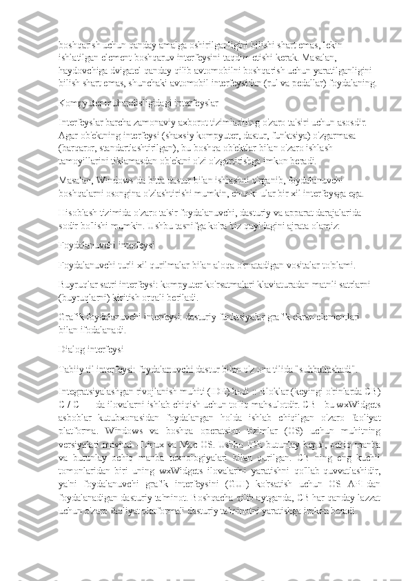 boshqarish uchun qanday amalga oshirilganligini bilishi shart emas, lekin 
ishlatilgan element boshqaruv interfeysini taqdim etishi kerak. Masalan, 
haydovchiga dvigatel qanday qilib avtomobilni boshqarish uchun yaratilganligini 
bilish shart emas, shunchaki avtomobil interfeysidan (rul va pedallar) foydalaning.
Kompyuter muhandisligidagi interfeyslar
Interfeyslar barcha zamonaviy axborot tizimlarining o'zaro ta'siri uchun asosdir. 
Agar ob'ektning interfeysi (shaxsiy kompyuter, dastur, funktsiya) o'zgarmasa 
(barqaror, standartlashtirilgan), bu boshqa ob'ektlar bilan o'zaro ishlash 
tamoyillarini tiklamasdan ob'ektni o'zi o'zgartirishga imkon beradi.
Masalan, Windows-da bitta dastur bilan ishlashni o'rganib, foydalanuvchi 
boshqalarni osongina o'zlashtirishi mumkin, chunki ular bir xil interfeysga ega.
Hisoblash tizimida o'zaro ta'sir foydalanuvchi, dasturiy va apparat darajalarida 
sodir bo'lishi mumkin. Ushbu tasnifga ko'ra biz quyidagini ajrata olamiz:
Foydalanuvchi interfeysi
Foydalanuvchi turli xil qurilmalar bilan aloqa o'rnatadigan vositalar to'plami.
Buyruqlar satri interfeysi: kompyuter ko'rsatmalari klaviaturadan matnli satrlarni 
(buyruqlarni) kiritish orqali beriladi.
Grafik foydalanuvchi interfeysi: dasturiy funktsiyalar grafik ekran elementlari 
bilan ifodalanadi.
Dialog interfeysi
Tabiiy til interfeysi: foydalanuvchi dastur bilan o'z ona tilida "suhbatlashadi".
Integratsiyalashgan rivojlanish muhiti (IDE) kodi :: Bloklar (keyingi o'rinlarda CB)
C / C ++ da ilovalarni ishlab chiqish uchun to'liq mahsulotdir. CB - bu wxWidgets
asboblar   kutubxonasidan   foydalangan   holda   ishlab   chiqilgan   o'zaro   faoliyat
platforma.   Windows   va   boshqa   operatsion   tizimlar   (OS)   uchun   muhitning
versiyalari mavjud - Linux va Mac OS. Ushbu IDE butunlay bepul, ochiq manba
va   butunlay   ochiq   manba   texnologiyalari   bilan   qurilgan.   CB   ning   eng   kuchli
tomonlaridan   biri   uning   wxWidgets   ilovalarini   yaratishni   qo'llab-quvvatlashidir,
ya'ni   foydalanuvchi   grafik   interfeysini   (GUI)   ko'rsatish   uchun   OS   API-dan
foydalanadigan dasturiy ta'minot. Boshqacha qilib aytganda, CB har qanday lazzat
uchun o'zaro faoliyat platformali dasturiy ta'minotni yaratishga imkon beradi. 
