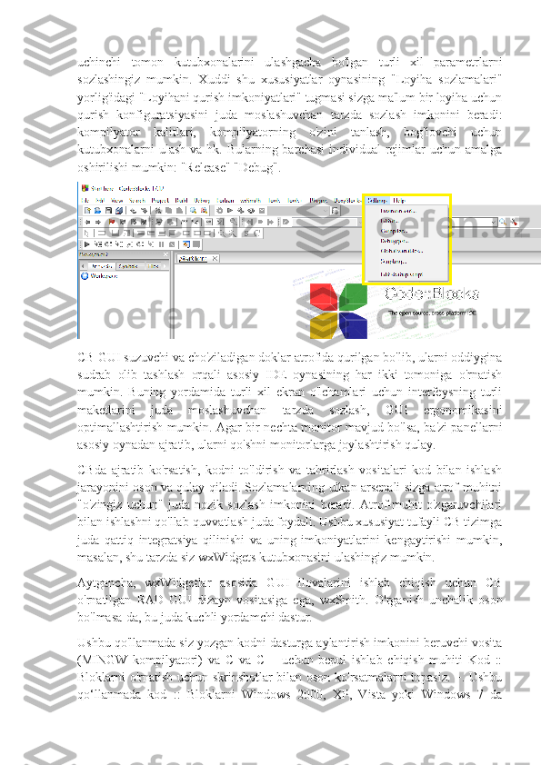 uchinchi   tomon   kutubxonalarini   ulashgacha   bo'lgan   turli   xil   parametrlarni
sozlashingiz   mumkin.   Xuddi   shu   xususiyatlar   oynasining   "Loyiha   sozlamalari"
yorlig'idagi "Loyihani qurish imkoniyatlari" tugmasi sizga ma'lum bir loyiha uchun
qurish   konfiguratsiyasini   juda   moslashuvchan   tarzda   sozlash   imkonini   beradi:
kompilyator   kalitlari,   kompilyatorning   o'zini   tanlash,   bog'lovchi   uchun
kutubxonalarni  ulash  va hk. Bularning barchasi  individual  rejimlar  uchun amalga
oshirilishi mumkin: "Release" "Debug".
CB GUI suzuvchi va cho'ziladigan doklar atrofida qurilgan bo'lib, ularni oddiygina
sudrab   olib   tashlash   orqali   asosiy   IDE   oynasining   har   ikki   tomoniga   o'rnatish
mumkin.   Buning   yordamida   turli   xil   ekran   o'lchamlari   uchun   interfeysning   turli
maketlarini   juda   moslashuvchan   tarzda   sozlash,   GUI   ergonomikasini
optimallashtirish mumkin. Agar bir nechta monitor mavjud bo'lsa, ba'zi panellarni
asosiy oynadan ajratib, ularni qo'shni monitorlarga joylashtirish qulay.
CBda   ajratib   ko'rsatish,   kodni   to'ldirish   va   tahrirlash   vositalari   kod   bilan   ishlash
jarayonini oson va qulay qiladi. Sozlamalarning ulkan arsenali sizga atrof-muhitni
"o'zingiz   uchun"   juda   nozik   sozlash   imkonini   beradi.   Atrof-muhit   o'zgaruvchilari
bilan ishlashni qo'llab-quvvatlash juda foydali. Ushbu xususiyat tufayli CB tizimga
juda   qattiq   integratsiya   qilinishi   va   uning   imkoniyatlarini   kengaytirishi   mumkin,
masalan, shu tarzda siz wxWidgets kutubxonasini ulashingiz mumkin.
Aytgancha,   wxWidgetlar   asosida   GUI   ilovalarini   ishlab   chiqish   uchun   CB
o'rnatilgan   RAD   GUI   dizayn   vositasiga   ega,   wxSmith.   O'rganish   unchalik   oson
bo'lmasa-da, bu juda kuchli yordamchi dastur.
Ushbu qo'llanmada siz yozgan kodni dasturga aylantirish imkonini beruvchi vosita
(MINGW   kompilyatori)   va   C   va   C   +   uchun   bepul   ishlab   chiqish   muhiti   Kod   ::
Bloklarni o'rnatish uchun skrinshotlar bilan oson ko'rsatmalarni topasiz. +. Ushbu
qo‘llanmada   kod   ::   Bloklarni   Windows   2000,   XP,   Vista   yoki   Windows   7   da 