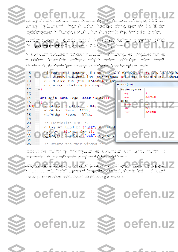 qanday   o‘rnatish   tushuntiriladi.   Eslatma:   Agar   siz   Linuxda   bo‘lsangiz,   GCC   dan
qanday   foydalanishni   o‘rganish   uchun   havolaga   o‘ting,   agar   siz   OS   X   dan
foydalanayotgan bo‘lsangiz, sozlash uchun shu yerni bosing. Apple Xcode bilan.
Standart   tuzatuvchi   sifatida   CodeBlocks   Richard   Stallman   tomonidan   ishlab
chiqilgan eng mashhur C tuzatuvchisi GDB dan foydalanadi.
Nosozliklarni   tuzatuvchi   to‘xtash   nuqtalarini   o‘rnatishga   va   o‘zgaruvchilar   va
massivlarni   kuzatishda   kodingiz   bo‘ylab   qadam   tashlashga   imkon   beradi.
Shuningdek, siz chaqirilgan funksiyalar to'plamini kuzatishingiz mumkin.
CodeBlocks   muhitining   imkoniyatlari   va   sozlamalari   soni   ushbu   muhitni   C
dasturchisi uchun ajoyib vositaga aylantirish imkonini beradi.
Jarayon oxirida Code :: Blocks ni ishga tushirishni xohlaysizmi degan oyna paydo
bo'ladi.   Bu   erda   "Yo'q"   tugmasini   bosganingiz   ma'qul,   shunda   kod   ::   Bloklarni
odatdagi tarzda ishga tushirilishini tekshirishingiz mumkin. 