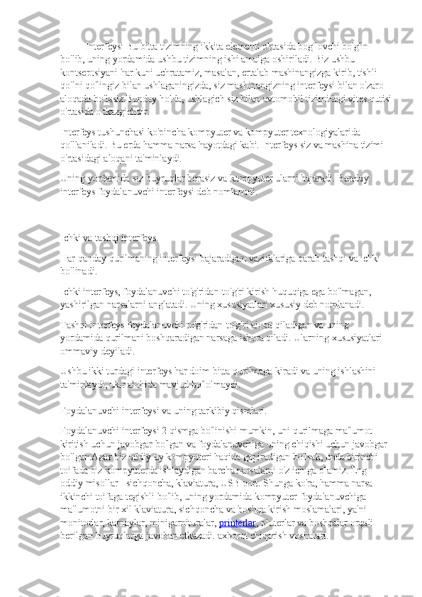 Interfeysi Bu bitta tizimning ikkita elementi o'rtasida bog'lovchi bo'g'in 
bo'lib, uning yordamida ushbu tizimning ishi amalga oshiriladi. Biz ushbu 
kontseptsiyani har kuni uchratamiz, masalan, ertalab mashinangizga kirib, tishli 
qo'lni qo'lingiz bilan ushlaganingizda, siz mashinangizning interfeysi bilan o'zaro 
aloqada bo'lasiz.Bunday holda, ushlagich siz bilan avtomobil tizimidagi vites qutisi
o'rtasida o'tkazgichdir.
Interfeys tushunchasi ko'pincha kompyuter va kompyuter texnologiyalarida 
qo'llaniladi. Bu erda hamma narsa hayotdagi kabi. Interfeys siz va mashina tizimi 
o'rtasidagi aloqani ta'minlaydi.
Uning yordamida siz buyruqlar berasiz va kompyuter ularni bajaradi. Bunday 
interfeys foydalanuvchi interfeysi deb nomlanadi.
Ichki va tashqi interfeys.
Har qanday qurilmaning interfeysi bajaradigan vazifalariga qarab tashqi va ichki 
bo'linadi.
Ichki interfeys, foydalanuvchi to'g'ridan-to'g'ri kirish huquqiga ega bo'lmagan, 
yashirilgan narsalarni anglatadi. Uning xususiyatlari xususiy deb nomlanadi.
Tashqi interfeys foydalanuvchi to'g'ridan-to'g'ri aloqa qiladigan va uning 
yordamida qurilmani boshqaradigan narsaga ishora qiladi. Ularning xususiyatlari 
ommaviy deyiladi.
Ushbu ikki turdagi interfeys har doim bitta qurilmaga kiradi va uning ishlashini 
ta'minlaydi, ular alohida mavjud bo'lolmaydi.
Foydalanuvchi interfeysi va uning tarkibiy qismlari.
Foydalanuvchi interfeysi 2 qismga bo'linishi mumkin, uni qurilmaga ma'lumot 
kiritish uchun javobgar bo'lgan va foydalanuvchiga uning chiqishi uchun javobgar 
bo'lgan.Agar biz oddiy uy kompyuteri haqida gapiradigan bo'lsak, unda birinchi 
toifada biz kompyuterda ishlaydigan barcha narsalarni o'z ichiga olamiz. Eng 
oddiy misollar - sichqoncha, klaviatura, USB port. Shunga ko'ra, hamma narsa 
ikkinchi toifaga tegishli bo'lib, uning yordamida kompyuter foydalanuvchiga 
ma'lumotni bir xil klaviatura, sichqoncha va boshqa kirish moslamalari, ya'ni 
monitorlar, karnaylar, minigarnituralar,   printerlar , pluterlar va boshqalar orqali 
berilgan buyruqlarga javoban etkazadi. axborot chiqarish vositalari. 