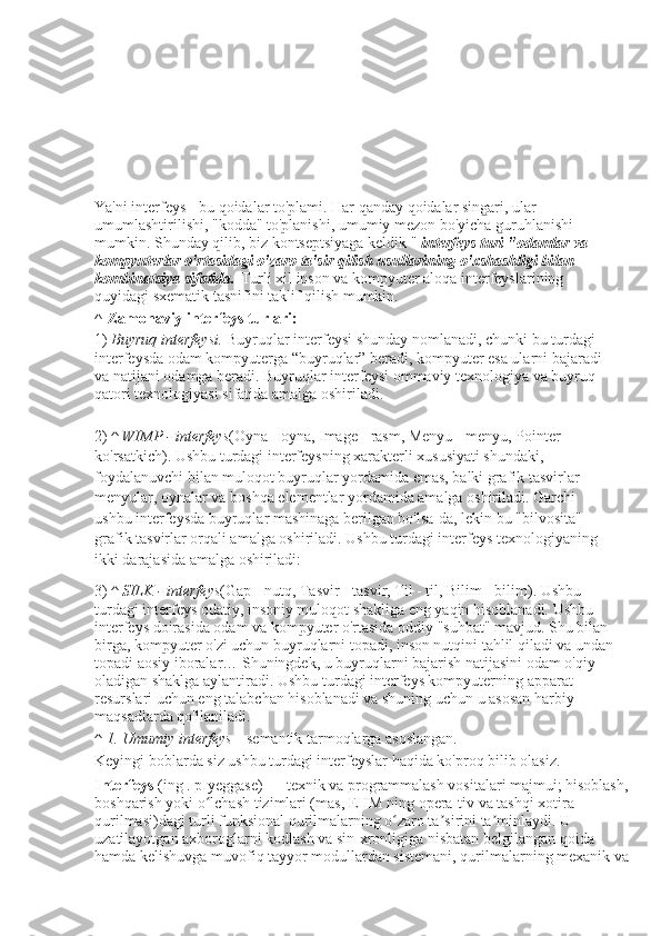 Ya'ni interfeys - bu qoidalar to'plami. Har qanday qoidalar singari, ular 
umumlashtirilishi, "kodda" to'planishi, umumiy mezon bo'yicha guruhlanishi 
mumkin. Shunday qilib, biz kontseptsiyaga keldik "   interfeys turi "odamlar va 
kompyuterlar o'rtasidagi o'zaro ta'sir qilish usullarining o'xshashligi bilan 
kombinatsiya sifatida.   Turli xil inson va kompyuter aloqa interfeyslarining 
quyidagi sxematik tasnifini taklif qilish mumkin.
^   Zamonaviy interfeys turlari:
1)   Buyruq interfeysi.   Buyruqlar interfeysi shunday nomlanadi, chunki bu turdagi 
interfeysda odam kompyuterga “buyruqlar” beradi, kompyuter esa ularni bajaradi 
va natijani odamga beradi. Buyruqlar interfeysi ommaviy texnologiya va buyruq 
qatori texnologiyasi sifatida amalga oshiriladi.
2)   ^	
 WIMP	 - interfeys (Oyna - oyna, Image - rasm, Menyu - menyu, Pointer - 
ko'rsatkich). Ushbu turdagi interfeysning xarakterli xususiyati shundaki, 
foydalanuvchi bilan muloqot buyruqlar yordamida emas, balki grafik tasvirlar - 
menyular, oynalar va boshqa elementlar yordamida amalga oshiriladi. Garchi 
ushbu interfeysda buyruqlar mashinaga berilgan bo'lsa-da, lekin bu "bilvosita" 
grafik tasvirlar orqali amalga oshiriladi. Ushbu turdagi interfeys texnologiyaning 
ikki darajasida amalga oshiriladi:
3)   ^	
 SILK	 - interfeys (Gap - nutq, Tasvir - tasvir, Til - til, Bilim - bilim). Ushbu 
turdagi interfeys odatiy, insoniy muloqot shakliga eng yaqin hisoblanadi. Ushbu 
interfeys doirasida odam va kompyuter o'rtasida oddiy "suhbat" mavjud. Shu bilan 
birga, kompyuter o'zi uchun buyruqlarni topadi, inson nutqini tahlil qiladi va undan
topadi aosiy iboralar…  Shuningdek, u buyruqlarni bajarish natijasini odam o'qiy 
oladigan shaklga aylantiradi. Ushbu turdagi interfeys kompyuterning apparat 
resurslari uchun eng talabchan hisoblanadi va shuning uchun u asosan harbiy 
maqsadlarda qo'llaniladi.
^   1.	
 Umumiy	 interfeys   - semantik tarmoqlarga asoslangan.
Keyingi boblarda siz ushbu turdagi interfeyslar haqida ko'proq bilib olasiz.
Interfeys   (ing . pIyeggase) — texnik va programmalash vositalari majmui; hisoblash,
boshqarish yoki o lchash tizimlari (mas, EHM ning opera-tiv va tashqi xotira 	
ʻ
qurilmasi)dagi turli funksional qurilmalarning o zaro ta sirini ta minlaydi. U  	
ʻ ʼ ʼ
uzatilayotgan axboroglarni kodlash va sin-xronligiga nisbatan belgilangan qoida 
hamda kelishuvga muvofiq tayyor modullardan sistemani, qurilmalarning mexanik va 