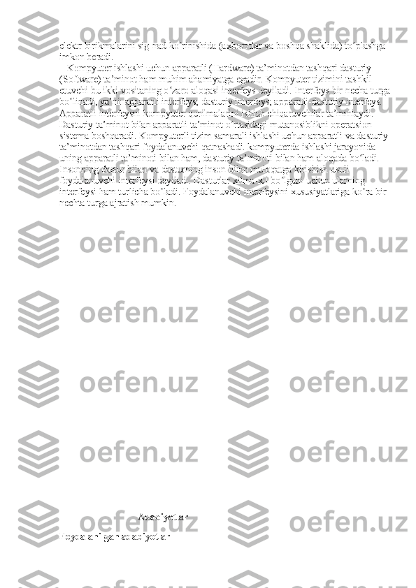 elektr birikmalarini sig-nad ko rinishida (axborotlar va boshqa shaklida) to plashga ʻ ʻ
imkon beradi.
   Kompyuter ishlashi uchun apparatli (Hardware) ta’minotdan tashqari dasturiy 
(Software) ta’minot ham muhim ahamiyatga egadir. Kompyuter tizimini tashkil 
etuvchi bu ikki vositaning o zaro aloqasi interfeys deyiladi. Interfeys bir necha turga 	
ʻ
bo linadi, ya’ni: apparatli interfeys; dasturiy interfeys; apparatli-dasturiy interfeys. 	
ʻ
Apparatli interfeysni kompyuter qurilmalarini ishlab chiqaruvchilar ta’minlaydi. 
Dasturiy ta’minot bilan apparatli ta’minot o rtasidagi mutanosiblikni operatsion 	
ʻ
sistema boshqaradi. Kompyuterli tizim samarali ishlashi uchun apparatli va dasturiy 
ta’minotdan tashqari foydalanuvchi qatnashadi. kompyuterda ishlashi jarayonida 
uning apparatli ta’minoti bilan ham, dasturiy ta’minoti bilan ham aloqada bo ladi. 	
ʻ
Insonning dastur bilan va dasturning inson bilan muloqatga kirishish usuli 
foydalanuvchi interfeysi deyiladi. Dasturlar xilma-xil bo lgani uchun ularning 	
ʻ
interfeysi ham turlicha bo ladi. Foydalanuvchi interfeysini xususiyatlariga ko ra bir 	
ʻ ʻ
nechta turga ajratish mumkin.
                                Adabiyotlar
Foydalanilgan adabiyotlar 