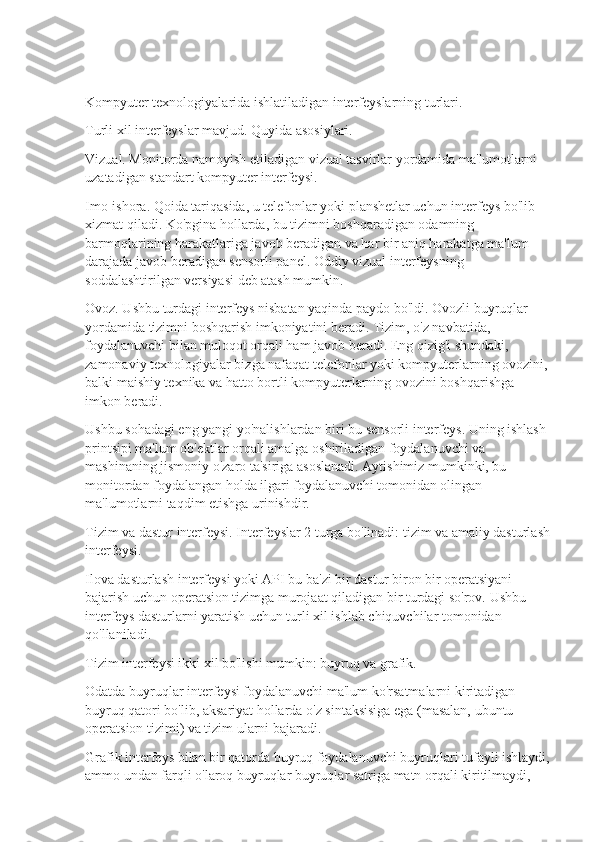 Kompyuter texnologiyalarida ishlatiladigan interfeyslarning turlari.
Turli xil interfeyslar mavjud. Quyida asosiylari.
Vizual. Monitorda namoyish etiladigan vizual tasvirlar yordamida ma'lumotlarni 
uzatadigan standart kompyuter interfeysi.
Imo-ishora. Qoida tariqasida, u telefonlar yoki planshetlar uchun interfeys bo'lib 
xizmat qiladi. Ko'pgina hollarda, bu tizimni boshqaradigan odamning 
barmoqlarining harakatlariga javob beradigan va har bir aniq harakatga ma'lum 
darajada javob beradigan sensorli panel. Oddiy vizual interfeysning 
soddalashtirilgan versiyasi deb atash mumkin.
Ovoz. Ushbu turdagi interfeys nisbatan yaqinda paydo bo'ldi. Ovozli buyruqlar 
yordamida tizimni boshqarish imkoniyatini beradi. Tizim, o'z navbatida, 
foydalanuvchi bilan muloqot orqali ham javob beradi. Eng qizig'i shundaki, 
zamonaviy texnologiyalar bizga nafaqat telefonlar yoki kompyuterlarning ovozini, 
balki maishiy texnika va hatto bortli kompyuterlarning ovozini boshqarishga 
imkon beradi.
Ushbu sohadagi eng yangi yo'nalishlardan biri bu sensorli interfeys. Uning ishlash 
printsipi ma'lum ob'ektlar orqali amalga oshiriladigan foydalanuvchi va 
mashinaning jismoniy o'zaro ta'siriga asoslanadi. Aytishimiz mumkinki, bu 
monitordan foydalangan holda ilgari foydalanuvchi tomonidan olingan 
ma'lumotlarni taqdim etishga urinishdir.
Tizim va dastur interfeysi. Interfeyslar 2 turga bo'linadi: tizim va amaliy dasturlash
interfeysi.
Ilova dasturlash interfeysi yoki API bu ba'zi bir dastur biron bir operatsiyani 
bajarish uchun operatsion tizimga murojaat qiladigan bir turdagi so'rov. Ushbu 
interfeys dasturlarni yaratish uchun turli xil ishlab chiquvchilar tomonidan 
qo'llaniladi.
Tizim interfeysi ikki xil bo'lishi mumkin: buyruq va grafik.
Odatda buyruqlar interfeysi foydalanuvchi ma'lum ko'rsatmalarni kiritadigan 
buyruq qatori bo'lib, aksariyat hollarda o'z sintaksisiga ega (masalan, ubuntu 
operatsion tizimi) va tizim ularni bajaradi.
Grafik interfeys bilan bir qatorda buyruq foydalanuvchi buyruqlari tufayli ishlaydi,
ammo undan farqli o'laroq buyruqlar buyruqlar satriga matn orqali kiritilmaydi,  