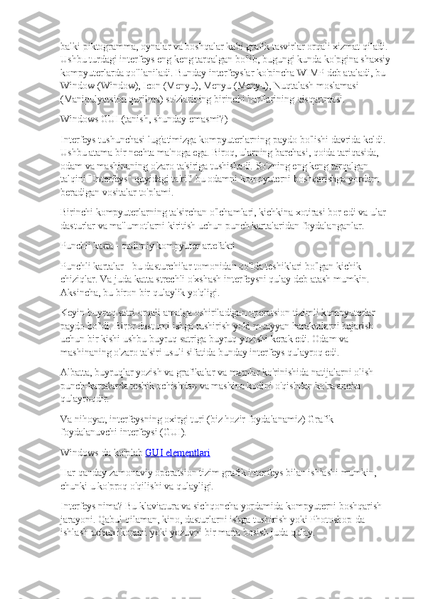 balki piktogramma, oynalar va boshqalar kabi grafik tasvirlar orqali xizmat qiladi. 
Ushbu turdagi interfeys eng keng tarqalgan bo'lib, bugungi kunda ko'pgina shaxsiy
kompyuterlarda qo'llaniladi. Bunday interfeyslar ko'pincha WIMP deb ataladi, bu 
Window (Window), Icon (Menyu), Menyu (Menyu), Nuqtalash moslamasi 
(Manipulyatsion qurilma) so'zlarining birinchi harflarining qisqartmasi.
Windows GUI (tanish, shunday emasmi?)
Interfeys tushunchasi lug'atimizga kompyuterlarning paydo bo'lishi davrida keldi. 
Ushbu atama bir nechta ma'noga ega. Biroq, ularning barchasi, qoida tariqasida, 
odam va mashinaning o'zaro ta'siriga tushishadi. So'zning eng keng tarqalgan 
talqini "Interfeys" quyidagi ta'rif: bu odamni kompyuterni boshqarishga yordam 
beradigan vositalar to'plami.
Birinchi kompyuterlarning ta'sirchan o'lchamlari, kichkina xotirasi bor edi va ular 
dasturlar va ma'lumotlarni kiritish uchun punch kartalaridan foydalanganlar.
Punchli karta - qadimiy kompyuter artefakti
Punchli kartalar - bu dasturchilar tomonidan qo'lda teshiklari bo'lgan kichik 
chiziqlar. Va juda katta strechli o'xshash interfeysni qulay deb atash mumkin. 
Aksincha, bu biron bir qulaylik yo'qligi.
Keyin buyruq satri orqali amalga oshiriladigan operatsion tizimli kompyuterlar 
paydo bo'ldi. Biror dasturni ishga tushirish yoki muayyan harakatlarni bajarish 
uchun bir kishi ushbu buyruq satriga buyruq yozishi kerak edi. Odam va 
mashinaning o'zaro ta'siri usuli sifatida bunday interfeys qulayroq edi.
Albatta, buyruqlar yozish va grafikalar va matnlar ko'rinishida natijalarni olish 
punch-kartalarda teshik ochishdan va mashina kodini o'qishdan ko'ra ancha 
qulayroqdir.
Va nihoyat, interfeysning oxirgi turi (biz hozir foydalanamiz) Grafik 
foydalanuvchi interfeysi (GUI).
Windows-da ko'plab   GUI elementlari
Har qanday zamonaviy operatsion tizim grafik interfeys bilan ishlashi mumkin, 
chunki u ko'proq o'qilishi va qulayligi.
Interfeys nima? Bu klaviatura va sichqoncha yordamida kompyuterni boshqarish 
jarayoni. Qabul qilaman, kino, dasturlarni ishga tushirish yoki Photoshop-da 
ishlash uchun ikonani yoki yozuvni bir marta bosish juda qulay. 