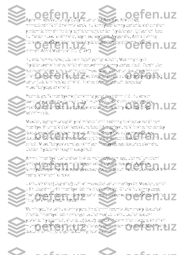 Aytishim kerakki, bunday qulaylik uchun biz Apple va Stiv Jobsga 
minnatdorchilik bildirishimiz kerak. Bu kompyuter kompyuterlarida sichqonchani 
yordamida birinchi ibtidoiy tajribalar natijalaridan foydalangan. Qolganlari faqat 
bu fikrdan nusxa ko'chirishdi, keyin esa keyinroq. Aytgancha, Apple o'zining 
"do'stona" interfeysi bilan ko'plab foydalanuvchilarning e'tiborini qozondi.
Birinchi Apple Macintosh GUI (1984)
Bu erda hamma narsa juda oson bajarilganligi sababli, Mac-ning noyob 
foydalanuvchisi boshqa ishlab chiqaruvchining kompyuteriga o'tadi. Garchi ular 
raqobatchilardan ko'ra kuchliroq bo'lmasa-da va ular uchun dasturiy ta'minotni 
olish juda muammoli. Dasturchilar va dizaynerlar juda qulay interfeysni yaratish 
uchun juda ko'p harakat qilishdi. Boshqa tizimlar uni turli darajadagi 
muvaffaqiyatga erishishdi.
Yaqinda grafik interfeys rivojlanishning yangi bosqichini oldi. Bu sensor 
texnologiyasining rivojlanishi tufayli mumkin bo'ldi. Ko'rib turganimizdek, 
mashinalar bilan o'zaro ta'sir qilish vositalari tobora tabiiy va qulay holga 
keltirilmoqda.
Masalan, teging muzlatgich yoki mikroto'lqinli pechning boshqaruv paneli ham 
interfeys. Shuni ta'kidlash kerakki, nafaqat OS interfeysi, balki boshqa har qanday 
dastur, masalan, o'yin ham mavjud. Albatta, chiroyli va qulay menyuga ega 
dasturlar bizning e'tiborimizni ko'proq jalb qiladi va qattiq diskda "jonli" bo'lib 
qoladi. Muvaffaqiyatsiz amalga oshirilgan interfeysga ega dasturlar, aksincha, 
ulardan foydalanish istagini susaytiradi.
Ammo "interfeys" tushunchasi boshqa ma'nolarga ham ega, ular ma'lumotlarni 
kiritish / chiqarish uchun mo'ljallangan asboblargacha pasayadi. Agar siz 
kompyuteringizning orqa paneliga qarasangiz, u erda qurilmalarni ulash uchun bir 
nechta kirishlarni ko'rasiz.
Ushbu kirishlar (ulagichlar) turli xil maqsadlar uchun interfeysdir. Masalan, taniqli
USB-ulagichni USB-interfeysi deb hisoblash mumkin. Chunki bu kompyuterga 
flesh-disklar, printerlar, modemlar, tashqi qattiq disklar va boshqa qurilmalar bilan 
"bog'lanish" ga yordam beradi.
Va nihoyat, biz ushbu so'zning yana bir talqinini beramiz. Zamonaviy dasturlash 
tillarida "interfeys" deb nomlangan usullar mavjud. Ushbu usullar dasturni 
yozishda foydalaniladi, shunda u (dastur) operatsion tizim bilan o'zaro ta'sir qilishi 
mumkin. Bu "muloqot" uchun mo'ljallangan, ammo odam bilan emas, balki boshqa
dastur bilan mo'ljallangan dasturning ba'zi qismlari. 