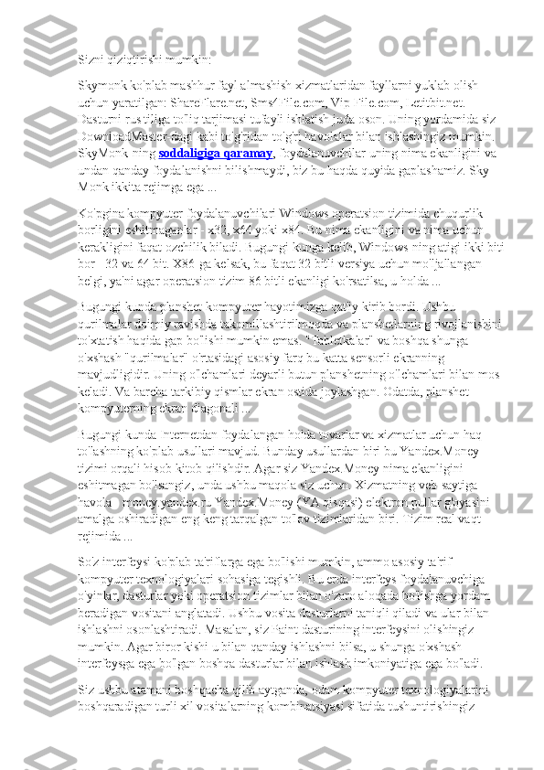 Sizni qiziqtirishi mumkin:
Skymonk ko'plab mashhur fayl almashish xizmatlaridan fayllarni yuklab olish 
uchun yaratilgan: ShareFlare.net, Sms4File.com, Vip-File.com, Letitbit.net. 
Dasturni rus tiliga to'liq tarjimasi tufayli ishlatish juda oson. Uning yordamida siz 
DownloadMaster-dagi kabi to'g'ridan-to'g'ri havolalar bilan ishlashingiz mumkin. 
SkyMonk-ning   soddaligiga qaramay , foydalanuvchilar uning nima ekanligini va 
undan qanday foydalanishni bilishmaydi, biz bu haqda quyida gaplashamiz. Sky 
Monk ikkita rejimga ega ...
Ko'pgina kompyuter foydalanuvchilari Windows operatsion tizimida chuqurlik 
borligini eshitmaganlar - x32, x64 yoki x84. Bu nima ekanligini va nima uchun 
kerakligini faqat ozchilik biladi. Bugungi kunga kelib, Windows-ning atigi ikki biti
bor - 32 va 64 bit. X86-ga kelsak, bu faqat 32 bitli versiya uchun mo'ljallangan 
belgi, ya'ni agar operatsion tizim 86 bitli ekanligi ko'rsatilsa, u holda ...
Bugungi kunda planshet kompyuter hayotimizga qat'iy kirib bordi. Ushbu 
qurilmalar doimiy ravishda takomillashtirilmoqda va planshetlarning rivojlanishini
to'xtatish haqida gap bo'lishi mumkin emas. "Tabletkalar" va boshqa shunga 
o'xshash "qurilmalar" o'rtasidagi asosiy farq bu katta sensorli ekranning 
mavjudligidir. Uning o'lchamlari deyarli butun planshetning o'lchamlari bilan mos 
keladi. Va barcha tarkibiy qismlar ekran ostida joylashgan. Odatda, planshet 
kompyuterning ekran diagonali ...
Bugungi kunda Internetdan foydalangan holda tovarlar va xizmatlar uchun haq 
to'lashning ko'plab usullari mavjud. Bunday usullardan biri bu Yandex.Money 
tizimi orqali hisob-kitob qilishdir. Agar siz Yandex.Money nima ekanligini 
eshitmagan bo'lsangiz, unda ushbu maqola siz uchun. Xizmatning veb-saytiga 
havola - money.yandex.ru Yandex.Money (YA qisqasi) elektron pullar g'oyasini 
amalga oshiradigan eng keng tarqalgan to'lov tizimlaridan biri. Tizim real vaqt 
rejimida ...
So'z interfeysi ko'plab ta'riflarga ega bo'lishi mumkin, ammo asosiy ta'rif 
kompyuter texnologiyalari sohasiga tegishli. Bu erda interfeys foydalanuvchiga 
o'yinlar, dasturlar yoki operatsion tizimlar bilan o'zaro aloqada bo'lishga yordam 
beradigan vositani anglatadi. Ushbu vosita dasturlarni taniqli qiladi va ular bilan 
ishlashni osonlashtiradi. Masalan, siz Paint dasturining interfeysini olishingiz 
mumkin. Agar biror kishi u bilan qanday ishlashni bilsa, u shunga o'xshash 
interfeysga ega bo'lgan boshqa dasturlar bilan ishlash imkoniyatiga ega bo'ladi.
Siz ushbu atamani boshqacha qilib aytganda, odam kompyuter texnologiyalarini 
boshqaradigan turli xil vositalarning kombinatsiyasi sifatida tushuntirishingiz  