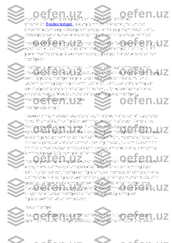 mumkin. Interfeysning asosiy vazifalari ma'lumotlarni kiritish va 
chiqarishdir.   Bundan tashqari , dasturiy ta'minotni boshqarish, ma'lumotlar 
almashish va jamoaviy operatsiyalarni amalga oshirishga yordam beradi. Ushbu 
operatsiyalar tashqi saqlash vositalaridan foydalangan holda amalga oshiriladi.
Interfeys sifatida siz kompyuterning orqa panelini tavsiflashingiz mumkin. Buning 
sababi turli xil qurilmalarni unga kirish orqali ulash imkoniyati bilan bog'liq. Kir 
yuvish mashinalarida yoki avtomashinalarda joylashgan boshqaruv panellari ham 
interfeysdir.
"Interfeys" so'zi ingliz tilida olingan. Uning tom ma'nodagi tarjimasi odamlar 
o'rtasidagi o'zaro munosabatni anglatadi, xuddi shu ma'noda ishlatiladi. Zamonaviy
texnologiyalarda interfeys ikki yoki undan ortiq ob'ektlar o'rtasida ma'lumot 
uzatishni ta'minlaydigan noyob tizimli ulanishdir. Ushbu tushuncha kompyuter 
texnologiyalarida eng ko'p ishlatilgan bo'lsa ham, u fan va texnikaning boshqa 
sohalarida mavjud. Masalan, muhandislik psixologiyasida interfeys bu 
mashinalarning odamlar bilan aloqasi.
Interfeyslarga ehtiyoj
Tasavvur qiling, murakkab uskunalar aloqa, bloklar va boshqa turli xil tugunlardan
iborat. Shuningdek, jihoz foydalanuvchining o'zi bilan bog'langan. Oxirgi aloqa 
mantiqiy shaklda ifodalanishi kerak. Bu ma'lumot beradigan va shuningdek 
signallarni tavsiflaydigan tizim. Mantiqan, kompyuter interfeyslarini matematikaga
asoslanib yaratilgan tizimlar deb hisoblash mumkin. Ya'ni, matematik jihatdan bu 
Boolean algebra tushunchalari tizimlari. Jismoniy jihatdan, bu oqim pulslarini bir-
biri bilan almashtiradigan chiplar, elektron qismlar, simlar va boshqa qismlarning 
kombinatsiyasi sifatida namoyish etilishi mumkin.
Interfeys yordamida kompyuter umuman ishlashi mumkin. Protsessor va operativ 
xotira, bosma qurilmalar, shuningdek video karta bilan aloqani ta'minlaydigan 
kishi. Bundan tashqari, interfeysdan foydalanib, siz Internetda ishlashingiz, boshqa
qurilmalar va boshqa foydalanuvchilar bilan aloqa qilishingiz mumkin.Sodda qilib 
aytganda, ushbu vositasiz kompyuter texnologiyalarida ishlash mumkin emas. 
Bugungi kunda kompyuter texnologiyalarida dasturchining ishlashi uchun zarur 
bo'lgan har xil turdagi interfeyslar qo'llaniladi, ular oddiy kompyuter 
foydalanuvchilari uchun ham zarurdir.
Dastur interfeysi
Dasturning interfeysi bu dastur boshqarilishi mumkin bo'lgan turli qismlarga 
tegishlidir. Dasturda interfeys derazalar, tugmalar kabi ko'rinadi, shunda dastur  