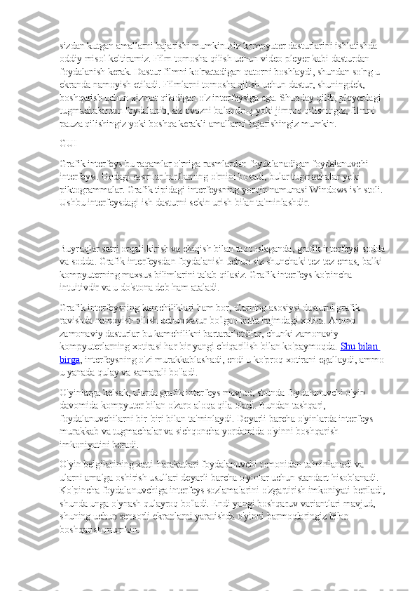 sizdan kutgan amallarni bajarishi mumkin.Biz kompyuter dasturlarini ishlatishda 
oddiy misol keltiramiz. Film tomosha qilish uchun video pleyer kabi dasturdan 
foydalanish kerak. Dastur filmni ko'rsatadigan qatorni boshlaydi, shundan so'ng u 
ekranda namoyish etiladi. Filmlarni tomosha qilish uchun dastur, shuningdek, 
boshqarish uchun xizmat qiladigan o'z interfeysiga ega. Shunday qilib, pleyerdagi 
tugmachalardan foydalanib, siz ovozni balandroq yoki jimroq qilishingiz, filmni 
pauza qilishingiz yoki boshqa kerakli amallarni bajarishingiz mumkin.
GUI
Grafik interfeys bu raqamlar o'rniga rasmlardan foydalanadigan foydalanuvchi 
interfeysi. Undagi rasmlar harflarning o'rnini bosadi, bular tugmachalar yoki 
piktogrammalar. Grafik tipidagi interfeysning yorqin namunasi Windows ish stoli. 
Ushbu interfeysdagi ish dasturni sekin urish bilan ta'minlashdir.
Buyruqlar satri orqali kirish va chiqish bilan taqqoslaganda, grafik interfeysi sodda
va sodda. Grafik interfeysdan foydalanish uchun siz shunchaki tez-tez emas, balki 
kompyuterning maxsus bilimlarini talab qilasiz. Grafik interfeys ko'pincha 
intuitivdir va u do'stona deb ham ataladi.
Grafik interfeysning kamchiliklari ham bor, ularning asosiysi dasturni grafik 
ravishda namoyish qilish uchun zarur bo'lgan katta hajmdagi xotira. Ammo 
zamonaviy dasturlar bu kamchilikni bartaraf etdilar, chunki zamonaviy 
kompyuterlarning xotirasi har bir yangi chiqarilish bilan ko'paymoqda.   Shu bilan 
birga , interfeysning o'zi murakkablashadi, endi u ko'proq xotirani egallaydi, ammo 
u yanada qulay va samarali bo'ladi.
O'yinlarga kelsak, ularda grafik interfeys mavjud, shunda foydalanuvchi o'yin 
davomida kompyuter bilan o'zaro aloqa qila oladi. Bundan tashqari, 
foydalanuvchilarni bir-biri bilan ta'minlaydi. Deyarli barcha o'yinlarda interfeys 
murakkab va tugmachalar va sichqoncha yordamida o'yinni boshqarish 
imkoniyatini beradi.
O'yin belgilarining xatti-harakatlari foydalanuvchi tomonidan ta'minlanadi va 
ularni amalga oshirish usullari deyarli barcha o'yinlar uchun standart hisoblanadi. 
Ko'pincha foydalanuvchiga interfeys sozlamalarini o'zgartirish imkoniyati beriladi,
shunda unga o'ynash qulayroq bo'ladi. Endi yangi boshqaruv variantlari mavjud, 
shuning uchun sensorli ekranlarni yaratishda o'yinni barmoqlaringiz bilan 
boshqarish mumkin. 