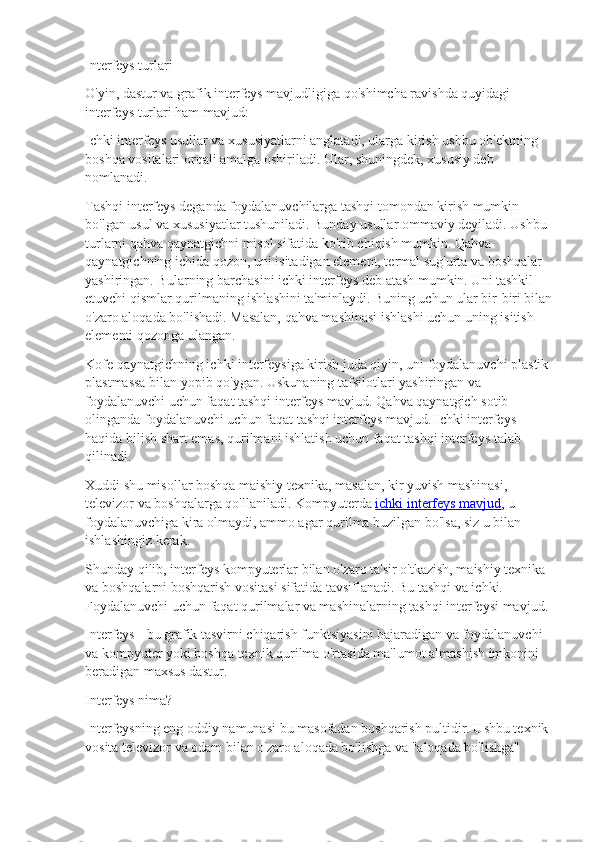 Interfeys turlari
O'yin, dastur va grafik interfeys mavjudligiga qo'shimcha ravishda quyidagi 
interfeys turlari ham mavjud:
Ichki interfeys usullar va xususiyatlarni anglatadi, ularga kirish ushbu ob'ektning 
boshqa vositalari orqali amalga oshiriladi. Ular, shuningdek, xususiy deb 
nomlanadi.
Tashqi interfeys deganda foydalanuvchilarga tashqi tomondan kirish mumkin 
bo'lgan usul va xususiyatlar tushuniladi. Bunday usullar ommaviy deyiladi. Ushbu 
turlarni qahva qaynatgichni misol sifatida ko'rib chiqish mumkin. Qahva 
qaynatgichning ichida qozon, uni isitadigan element, termal sug'urta va boshqalar 
yashiringan. Bularning barchasini ichki interfeys deb atash mumkin. Uni tashkil 
etuvchi qismlar qurilmaning ishlashini ta'minlaydi. Buning uchun ular bir-biri bilan
o'zaro aloqada bo'lishadi. Masalan, qahva mashinasi ishlashi uchun uning isitish 
elementi qozonga ulangan.
Kofe qaynatgichning ichki interfeysiga kirish juda qiyin, uni foydalanuvchi plastik 
plastmassa bilan yopib qo'ygan. Uskunaning tafsilotlari yashiringan va 
foydalanuvchi uchun faqat tashqi interfeys mavjud. Qahva qaynatgich sotib 
olinganda foydalanuvchi uchun faqat tashqi interfeys mavjud. Ichki interfeys 
haqida bilish shart emas, qurilmani ishlatish uchun faqat tashqi interfeys talab 
qilinadi.
Xuddi shu misollar boshqa maishiy texnika, masalan, kir yuvish mashinasi, 
televizor va boshqalarga qo'llaniladi. Kompyuterda   ichki interfeys mavjud , u 
foydalanuvchiga kira olmaydi, ammo agar qurilma buzilgan bo'lsa, siz u bilan 
ishlashingiz kerak.
Shunday qilib, interfeys kompyuterlar bilan o'zaro ta'sir o'tkazish, maishiy texnika 
va boshqalarni boshqarish vositasi sifatida tavsiflanadi. Bu tashqi va ichki. 
Foydalanuvchi uchun faqat qurilmalar va mashinalarning tashqi interfeysi mavjud.
Interfeys - bu grafik tasvirni chiqarish funktsiyasini bajaradigan va foydalanuvchi 
va kompyuter yoki boshqa texnik qurilma o'rtasida ma'lumot almashish imkonini 
beradigan maxsus dastur.
Interfeys nima?
Interfeysning eng oddiy namunasi bu masofadan boshqarish pultidir. Ushbu texnik 
vosita televizor va odam bilan o'zaro aloqada bo'lishga va "aloqada bo'lishga"  