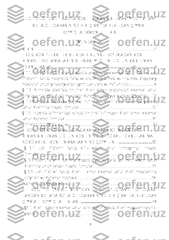 UCH O‘LCHOVLI FAZODA KOSHI-RIMAN SISTEMASI YECHIMLARI
SOHA CHEGARASINING BIR  QISMIDA BERILGAN QIYMATI
BO’YICHA DAVOM ETTIRISH
MUNDARIJA
KIRISH ………………………………………………………………………….......4
I BOB. KOMPLEKS  TEKISLIKDA BIR JINSLI BO‘LMAGAN KOSHI-
RIMAN TENGLAMALARI SISTEMASI YECHIMI UCHUN KARLEMAN 
FORMULASI…………………………………………………………………….....8
§   1 .1.   Birinchi   tartibli   chiziqli   elliptik   tenglamalar   sistemasi   uchun   ikki   va   uch
o‘lchamli   fazoda   matematik   fizika   va   analizning   korrekt   va   nokorrekt   chegaraviy
masalalari umumiy nazariyasidan ayrim tushuncha va ma’lumotlar ......................... .8
§   1.2.   Kompleks   tekislikda   bir   jinsli   Koshi-Riman   tenglamalari   sistemasi   uchun
qo‘yilgan nokorrekt Koshi masalasini Karleman funksiyasi yordamida yechish.....12
§   1.3.Kompleks   tekislikda   bir   jinsli   bo’lmagan   Koshi-Riman   sistemasi   yechimi
uchun Koshining integral formulasi…… …………………. ……………..……….. 20
§   1.4.   Burchak   ko’rinishidagi   sohada   b ir   jinsli   bo’lmagan   Koshi-Riman   sistemasi
uchun Karleman formulasi .......................................................................................2 4
Birinchi bob bo’yicha xulosa.....................................................................................2 9
II BOB. UCH O’LCHAMLI CHEGARALANGAN SOHADA KOSHI – 
RIMAN SISTEMASI UCHUN KOSHINING INTEGRAL FORMULASI VA 
NOKORREKT KOSHI MASALASINING QO’YILISHI………………..……30
§   2.1.   Uch   o’lchamli   fazoda   silliq   vektor   uchun   Pompeyning     integral
formulasi………………………………………………………………………..…30
§   2.2.   Uch   o’lchamli   fazoning   chegaralangan   sohasida   golomorf   vektor   uchun
Koshining umumlashgan integral formulasi……………..……………………….33
§   2.3.   Uch   o’lchovli   f azoda   Koshi   –   Riman   sistemasi   uchun   Koshi   masalasining
qo’yilishi va Karleman matritsasi……………………………………….………..38
Ikkinchi bob bo’yicha xulosa....................................................................................42
III   BOB.   POTENSIAL   VEKTORNI   UCH   O’LCHAMLI   CHEGARA-
LANGAN   SOHADA   SOHA   CHEGARASINING   BIR   QISMIDA   BERILGAN
QIYMATI BO’YICHA TIKLASH....................................................................... 43
§3.1. Koshi–Riman sistemasi uchun qalpoqsimon sohada Koshi masalasining aniq
yechimi ……………………………………………………………………..……43
1 