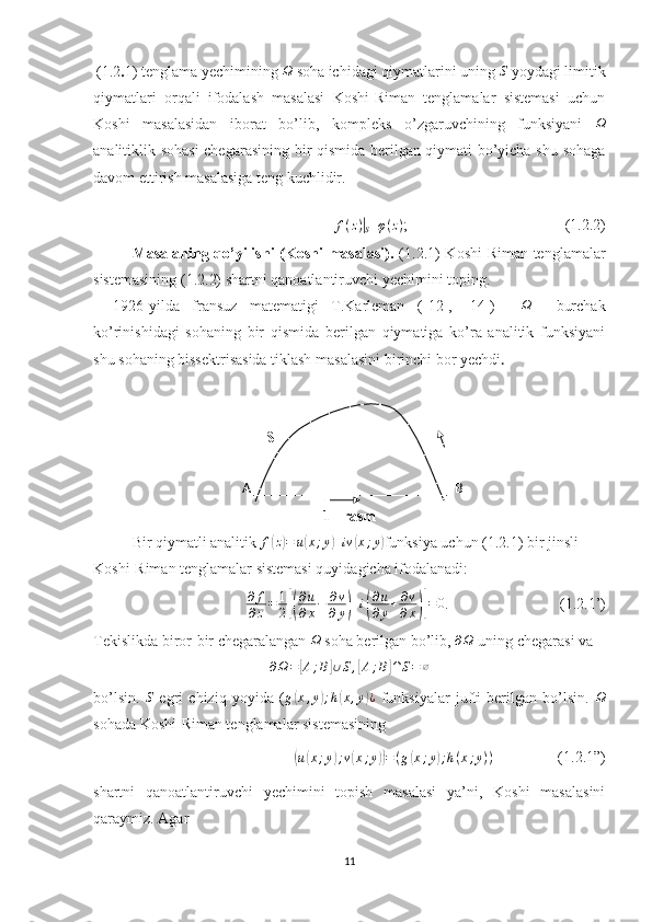 (1.2 . 1) tenglama yechimining Ω  soha ichidagi qiymatlarini uning 	S   yoydagi limitik
qiymatlari   orqali   ifodalash   masalasi   Koshi-Riman   tenglamalar   sistemasi   uchun
Koshi   masalasidan   iborat   bo’lib,   kompleks   o’zgaruvchining   funksiyani  	
Ω
analitiklik sohasi  chegarasining bir qismida berilgan qiymati bo’yicha shu sohaga
davom ettirish masalasiga teng kuchlidir .	
f(z)|S
=	φ(z) ;                                         (1.2.2)
Masalaning qo’yilishi  (Koshi  masalasi).   (1.2.1) Koshi-Riman tenglamalar
sistemasining (1.2.2) shartni qanoatlantiruvchi yechimini toping.
1926-yilda   fransuz   matematigi   T.Karleman   ([ 1 2],   [ 1 4])    	
Ω     burchak
ko’rinishidagi   sohaning   bir   qismida   berilgan   qiymatiga   ko’ra   analitik   funksiyani
shu sohaning bissektrisasida tiklash masalasini birinchi bor yechdi .
                                                          
                                         S
                                           A                                                           B
1 –rasm
Bir qiymatli analitik  f	
( z) = u	( x ; y	) + iv	( x ; y	)
funksiya uchun (1.2.1) bir jinsli 
Koshi-Riman tenglamalar sistemasi quyidagicha ifodalanadi:	
∂	f
∂z=	1
2[(
∂u
∂x−	∂v
∂y)+i(
∂u
∂y+∂v
∂x)]=0
.                             (1.2.1’)
Tekislikda biror-bir chegaralangan 	
Ω  soha berilgan bo’lib, 	∂Ω  uning chegarasi va	
∂Ω=[A;B]∪S,[A;B]∩S=∅
bo’lsin.  	
S   egri   chiziq   yoyida   (	g(x,y);h(x,y)¿   funksiyalar   jufti   berilgan   bo’lsin.  	Ω
sohada Koshi-Riman tenglamalar sistemasining	
(
u	( x ; y	) ; v	( x ; y	)) = ( g	( x ; y	) ; h ( x ; y ) )
                 (1.2.1”)
shartni   qanoatlantiruvchi   yechimini   topish   masalasi   ya’ni,   Koshi   masalasini
qaraymiz. Agar
11 