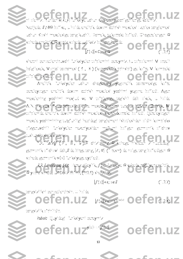 ni olamiz. Bundan  u( x ; y	)
 funksiya uchun Koshining berilganlariga kelamiz.
Natijada   S ≠ ∂ Ω
  bo’lsa, u holda analitik davom ettirish masalasi Laplas tenglamasi
uchun Koshi masalasiga teng kuchli. Demak, nokorrekt bo’ladi. Chegaralangan  	
Ω
sohada analitik,  Ω
 yopiq sohada uzliksiz bo’lgan hamda	
|f(z)|≤C	;z∈Ω
                                             (1.2.6)
shartni qanoatlantiruvchi funksiyalar to’plamini qaraymiz.Bu to’polamni M orqali
belgilasak, Montel teoremasi ([ 6 ], [ 8 ]) (kompaktlik prinsipi) ga ko’ra M kompakt
to’plam bo’ladi.
Analitik   funksiyalar   uchun   chegaraviy   yagonalik   teoremasiga   ko’ra
qaralayotgan   analitik   davom   ettirish   masalasi   yechimi   yagona   bo’ladi.   Agar
masalaning   yechimi   mavjud   va   M   to’plamga   tegishli   deb   olsak,   u   holda
A.N.Tixonov   [ 6 ]   teoremasiga   ko’ra   masala   yechimi   turg’un   bo’ladi.   Demak,   M
to’plamda   analitik   davom   ettirish   masalasi   shartli   korrekt   bo’ladi.   Qaralayotgan
masala   yechimining  turg’unligi  haqidagi   tenglamani   isbotlashdan   oldin  kompleks
o’zgaruvchili   funksiyalar   nazariyasidan   ma’lumi   bo’lgan   garmonik   o’lchov
tushunchasinikiritamiz.
1.2.1-t a’rif   ([2],   [ 8 ],   [ 9 ]):	
S   chiziqning  	Ω   sohaga   nisbatan   z   nuqtadagi
garmonik o’lchovi deb, S
 da birga teng, 	
[A;B]   (1-rasm) da nolga teng bo’ladigan 	Ω
sohada garmonik  ω ( z )
 funksiyaga aytiladi.
1.2.1-teorema [ 4 ]:    Faraz qilaylik,  f ( z )
 funksiya  Ω
 sohada regulyar analitik,	
Ω
 yopiq sohada uzluksiz bo’lib, (1.2.6) shartni va 	
|f(z)|≤ε;z∈S
                                      (1.2.7)
tengsizlikni qanoatlantirsin. U holda	
|f(z)|≤εω(z)C1−ω(z)
                                (1.2.8)
tengsizlik o’rinlidir.
Isbot:   Quyidagi  funksiyani qaraymiz
φ	
( z) = ln	| f ( z )	|
13 