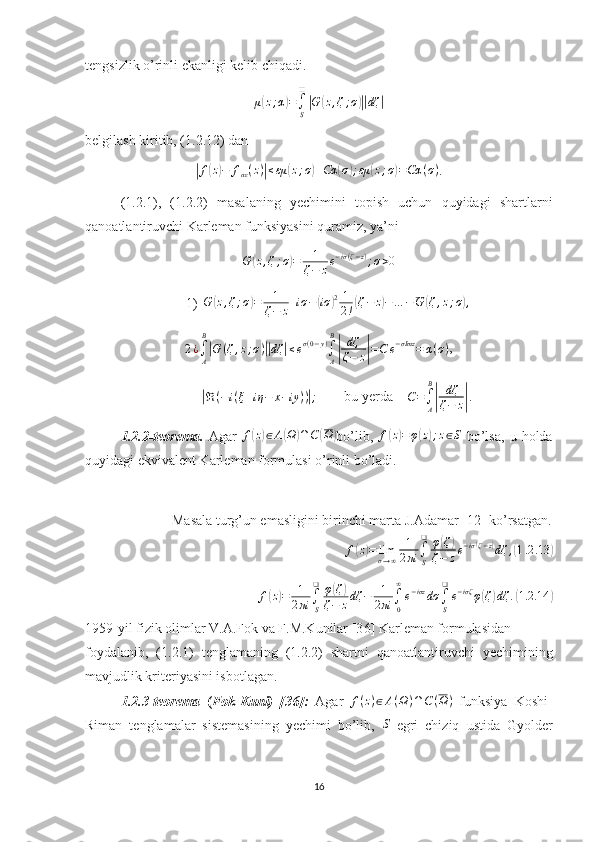 tengsizlik o’rinli ekanligi kelib chiqadi.
μ( z ; α	) =
∫
S❑	|
G	( z , ζ ; σ	)|| dζ	|
belgilash kiritib, (1.2.12) dan 	
|
f	( z) − f
αε ( z )	| ≤ εμ	( z ; σ	) + Cα	( σ	) ; εμ	( z ; σ	) = Cα ( σ )
.
(1.2.1),   (1.2.2)   masalaning   yechimini   topish   uchun   quyidagi   shartlarni
qanoatlantiruvchi Karleman funksiyasini quramiz, ya’ni 	
G	(z,ζ;σ)=	1
ζ−	ze−iσ(ζ−z);σ>0
1) G	
( z , ζ ; σ	) = 1
ζ − z + iσ −	( iσ	) 2 1
2 !	( ζ − z	) − … − G	( ζ , z ; σ	) ,	
2¿∫A
B
|G	(ζ,z;σ)||dζ	|≤eσ(0−y)∫A
B
|	
dζ
ζ−	z|=C	e−σImz	=	α(σ)
,	
|
ℜ ( − i ( ξ + iη − x − iy ) )	| ;
        bu yerda    	C=∫A
B
|	
dζ
ζ−	z| .
1.2.2-teorema.   Agar   f	
( z) ∈ A	( Ω	) ∩ C	( Ω	)
bo’lib,   f	( z) = φ	( z	) ; z ∈ S
  bo’lsa,   u   holda
quyidagi ekvivalent Karleman formulasi o’rinli bo’ladi. 
Masala turg’un emasligini birinchi marta J.Adamar [ 1 2] ko’rsatgan.
f	
( z) = lim
σ → ∞ 1
2 πi ∫
S❑
φ	( ζ	)
ζ − z e − iσ	( ζ − z	)
dζ ,	( 1 .2 .13	)
f	
( z) = 1
2 πi ∫
S❑
φ	( ζ	)
ζ − z dζ − 1
2 πi ∫
0∞
e − iσz
dσ
∫
S❑
e − iσζ
φ	( ζ	) dζ .	( 1.2 .14	)
1959-yil fizik olimlar V.A.Fok va F.M.Kunilar [3 6 ] Karleman formulasidan
foydalanib,   (1.2.1)   tenglamaning   (1.2.2)   shartni   qanoatlantiruvchi   yechimining
mavjudlik kriteriyasini isbotlagan.
1.2.3-teorema   ( Fok-Kuni)   [3 6 ]:   Agar  	
f(z)∈A(Ω)∩C(Ω)   funksiya   Koshi-
Riman   tenglamalar   sistemasining   yechimi   bo’lib,  	
S   egri   chiziq   ustida   Gyolder
16 