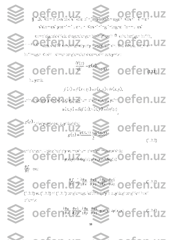 § 1.3. Kompleks tekislikda bir jinsli bo’lmagan Koshi-Riman
sistemasi yechimi uchun Koshining integral formulasi
K ompleks tekislikda chegaralangan bir bog’lamli Ω  soha berilgan bo’lib,
  nuqta shu 
  sohaning ixtiyoriy nuqtasi bo’lsin. Shu sohada bir jinsli 
bo’lmagan Koshi –Riman tenglamalar sistemasini qaraymiz :
                                              (1.3.1)
bu yerda 
uning haqiqiy qismi  u ( x ; y )
 va mavhum qismi  v	
( x ; y	)
, ya’ni 
,
funksiyamiz esa quyidagicha:
                                        (1.3.2)
aniqlangan. Uning haqiqiy va mavhum qismlari mos ravishda:	
φ(x;y)=	2Reg	(z);ψ(x;y)=2Img	(z)
∂ f
∂ z    esa:	
∂	f
∂z=	1
2[(
∂u
∂x−	∂v
∂y)+i(
∂u
∂y+∂v
∂x)]
                               (1.3.3)
(1.2.2) va (1.3.2) ni (1.3.1) tenglamaga keltirib qo’yib quyidagi tenglikni hosil 
qilamiz:	
(
∂ u
∂ x − ∂ v
∂ y	) + i	( ∂ u
∂ y + ∂ v
∂ x	) = φ	( x ; y	) + iψ	( x ; y	) .
                      (1.3.4)
18 