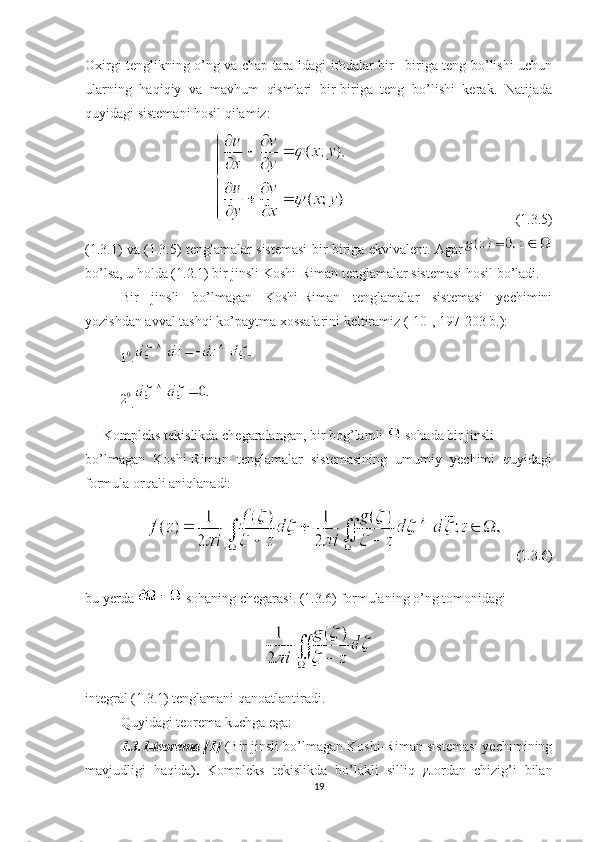 Oxirgi tenglikning o’ng va chap tarafidagi ifodalar bir –biriga teng bo’lishi uchun
ularning   haqiqiy   va   mavhum   qismlari   bir-biriga   teng   bo’lishi   kerak.   Natijada
quyidagi sistemani hosil qilamiz:
                                                (1.3.5)
(1.3.1) va (1.3.5) tenglamalar sistemasi bir-biriga ekvivalent. Agar
bo’lsa, u holda (1.2.1) bir jinsli Koshi-Riman tenglamalar sistemasi hosil bo’ladi.
Bir   jinsli   bo’lmagan   Koshi-Riman   tenglamalar   sistemasi   yechimini
yozishdan avval tashqi ko’paytma xossalarini keltiramiz ([ 10 ], 197-203 b.):10.	
20
.
Kompleks tekislikda chegaralangan, bir bog’lamli   sohada bir jinsli
bo’lmagan   Koshi-Riman   tenglamalar   sistemasining   umumiy   yechimi   quyidagi
formula orqali aniqlanadi:
    ( 1.3.6)
bu yerda 
  sohaning chegarasi. (1.3.6) formulaning o’ng tomonidagi
integral (1.3.1) tenglamani qanoatlantiradi.
Quyidagi teorema kuchga ega:
1.3.1-teorema [ 1 ]  (Bir jinsli bo’lmagan Koshi-Riman sistemasi yechimining
mavjudligi   haqida) .   Kompleks   tekislikda   bo’lakli   silliq  	
γ Jordan   chizig’i   bilan
19 