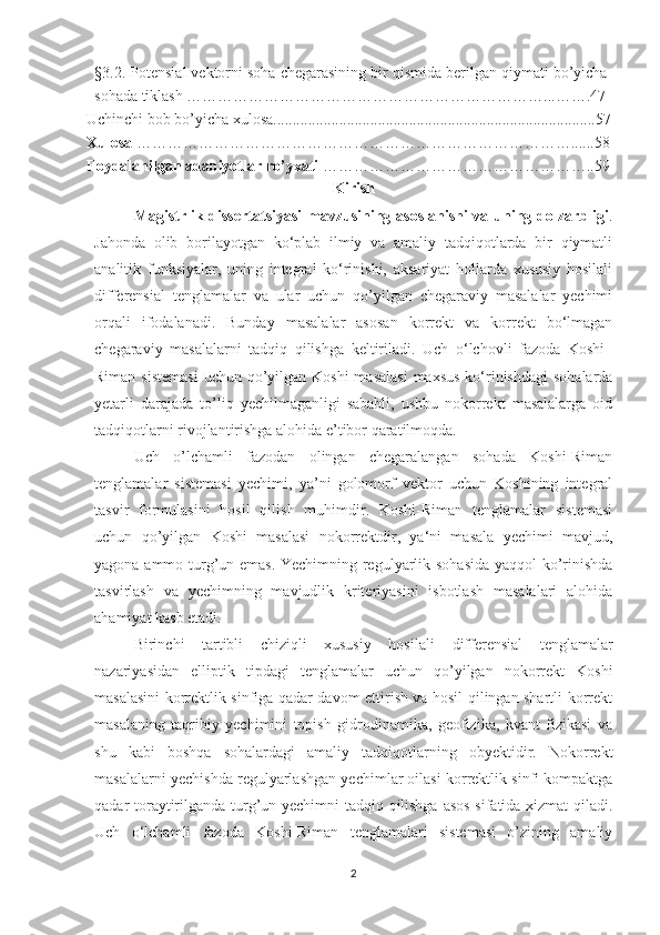 §3.2. Potensial vektorni soha chegarasining bir qismida berilgan qiymati bo’yicha
sohada tiklash ……………………………………………………………...…….47
Uchinchi bob bo’yicha xulosa...................................................................................57
Xulosa  …………………………………………………………………………......58
Foydalanilgan adabiyotlar ro’yxati  ……………………………………………..59
Kirish
Magistrlik dissertatsiyasi  mavzusining asoslanishi  va uning dolzarbligi .
Jahonda   olib   borilayotgan   ko‘plab   ilmiy   va   amaliy   tadqiqotlarda   bir   qiymatli
analitik   funksiyalar,   uning   integral   ko‘rinishi,   aksariyat   hollarda   xususiy   hosilali
differensial   tenglamalar   va   ular   uchun   qo’yilgan   chegaraviy   masalalar   yechimi
orqali   ifodalanadi.   Bunday   masalalar   asosan   korrekt   va   korrekt   bo‘lmagan
chegaraviy   masalalarni   tadqiq   qilishga   keltiriladi.   Uch   o‘lchovli   fazoda   Koshi–
Riman sistemasi  uchun qo’yilgan Koshi  masalasi  maxsus  ko‘rinishdagi  sohalarda
yetarli   darajada   to’liq   yechilmaganligi   sababli,   ushbu   nokorrekt   masalalarga   oid
tadqiqotlarni rivojlantirishga alohida e’tibor qaratilmoqda.
Uch   o’lchamli   fazodan   olingan   chegaralangan   sohada   Koshi-Riman
tenglamalar   sistemasi   yechimi,   ya’ni   golomorf   vektor   uchun   Koshining   integral
tasvir   formulasini   hosil   qilish   muhimdir.   Koshi-Riman   tenglamalar   sistemasi
uchun   qo’yilgan   Koshi   masalasi   nokorrektdir,   ya‘ni   masala   yechimi   mavjud,
yagona ammo turg’un emas. Yechimning regulyarlik sohasida  yaqqol ko’rinishda
tasvirlash   va   yechimning   mavjudlik   kriteriyasini   isbotlash   masalalari   alohida
ahamiyat kasb etadi.
Birinchi   tartibli   chiziqli   xususiy   hosilali   differensial   tenglamalar
nazariyasidan   elliptik   tipdagi   tenglamalar   uchun   qo’yilgan   nokorrekt   Koshi
masalasini korrektlik sinfiga qadar davom ettirish va hosil qilingan shartli korrekt
masalaning   taqribiy   yechimini   topish   gidrodinamika,   geofizika,   kvant   fizikasi   va
shu   kabi   boshqa   sohalardagi   amaliy   tadqiqotlarning   obyektidir.   Nokorrekt
masalalarni yechishda regulyarlashgan yechimlar oilasi korrektlik sinfi kompaktga
qadar toraytirilganda turg’un yechimni tadqiq qilishga asos sifatida xizmat qiladi.
Uch   o‘lchamli   fazoda   Koshi-Riman   tenglamalari   sistemasi   o’zining   amaliy
2 