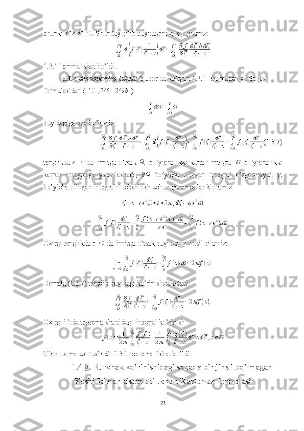 chunki dζ	⋀dζ	=0 . Shunday qilib quyidagini hosil qilamiz:	
∬Ωr
❑	
d(f(ζ)	1
ζ−	z)dζ	=∬Ωr
❑	∂	f
∂ζ	
dζ⋀dζ	
ζ−	z
1.3.1-lemma isbot bo’ldi.
1.3.1 -teoremaning isboti:  Yuqorida ko’rgan 1.3.1-lemmadan va Stoks 
formulasidan ([ 10 ], 	
246	−249	b. ) 	
∫Ω
❑	
dω	=	∫∂Ω
❑	
ω
quyidagiga ega bo’lamiz:
∬
Ω
r❑
∂ f
∂ ζ d ζ ∧ dζ
ζ − z =
∬
Ω
r❑
d	
( f	( ζ	) dζ
ζ − z	) =
∫
∂ Ω❑
f	( ζ	) dζ
ζ − z −
∫
∂ Ω
r❑
f	( ζ	) dζ
ζ − z (1.3.7) 
tenglikda  	
r→	0 da   limitga   o’tsak  	Ωr   bo’yicha   ikki   karrali   integral  	Ω   bo’yicha   ikki
karrali   integralga   yaqinlashadi,   ∂ Ω
  bo’yicha   olingan   integral   o’zgarmaydi.  	
γr
bo’yicha olingan integralni tekshirish uchun parametrlar kiritamiz:	
ζ=	z+re¿
;0≤t≤2π;dζ	=rie¿dt	
∫∂Ωr
❑	
f(ζ)	dζ
ζ−	z=∫0
2π	f(z+re¿)ri	e¿dt	
re¿	=∫0
2π
f(z+re¿)idt
.
Oxirgi tenglikda r	
→	0  da limitga o’tsak quyidagini hosil qilamiz:
lim
r → 0 ∫
∂ Ω
r❑
f	
( ζ	) dζ
ζ − z =
∫
02 π
f	( z) idt = 2 πif	( z) .
Demak, (1.3.7) tenglik quyidagi ko’rinishga keladi:
∬
Ω❑
∂ f
∂ ζ d ζ
ζ − z =
∫
∂ Ω❑
f	
( ζ	) dζ
ζ − z − 2 πif ( z )
.
Oxirgi ifoda teorema shartidagi integral ko’rinish 
f	
( z) = 1
2 πi ∫
∂ Ω❑
f ( ζ )
ζ − z + 1
2 πi ∬
Ω❑
g ( ζ )
ζ − z dζ ∧ d ζ , z ∈ Ω
bilan ustma-ust tushadi. 1.3.1-teorema  isbot bo’ldi.
1. 4 -§. Burchak  ko’rinishidagi sohada b ir jinsli bo’lmagan
Koshi-Riman sistemasi uchun Karleman formulasi
21 