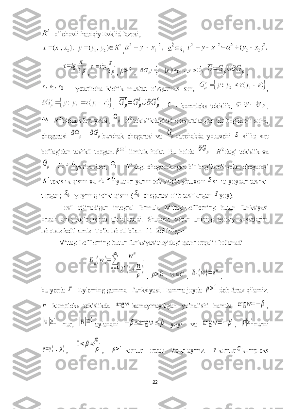 -  o’lchovli haqiqiy Evklid fazosi , 
,α2=	s,	
τ=	tg	π
2ρ
,	τ1=sin	π
2ρ ,	ρ>1 ,  	∂G	ρ=	{y:|y'|=τy	1,y1>0},	G	=	G	ρ∪	∂G	ρ ,	
ε,ε1,ε2
  -   yetarlicha   kichik   musbat   o’zgarmas   son,   ,
,  	
G	ρ
ε=	G	ρ
ε∪	∂G	ρ
ε ,  	
C   -   kompleks   tekislik,  	ς=	y1+iy	2 ,
-  birlik sfera yzasi , 	
Ωρ - tekislikdagiagi chegaralangan bir bog’lamli soha,
chegarasi  	
∂Ωρ -  	∂Gρ burchak   chegarasi   va  	Gρ burchakda   yotuvchi  	S   silliq   sirt
bo’lagidan   tashkil   topgan.	
ρ=1 limitik   holat .   Bu   holda  	∂Gρ -   dagi   tekislik   va	
Gρ
 -  yarim   fazo , 	Ω1  -  dagi   chegaralangan   bir   bog ’ lamli   soha ,  chegarasi
tekislik   qismi   va   yuqori   yarim   tekislikda   yotuvchi  	
S silliq   yoydan   tashkil
topgan ; 	
S0 -  yoyning   ichki   qismi  (	S0 - chegarasi   olib   tashlangan  	S yoy ).
Hosil   qilinadigan   integral   formula   Mittag-Lefflerning   butun   funksiyasi
orqali   aniq   ko’rinishda   ifodalanadi.   Shuning   uchun   unining   asosiy   xossalarini
isbotsiz keltiramiz. To’la isboti bilan [11] keltirilgan.
Mittag-Lefflerning butun funksiyasiquyidagi qator orqali ifodlanadi	
Eρ(w	)=	∑
n=0
∞	wn	
Г	(1+n
ρ
)
, 	ρ>0 , 	w	∈C , 	E1(w)=	ew ,
bu yerda 	
Г - Eylerning gamma –funksiyasi. Hamma joyda 	ρ>1 deb faraz qilamiz.	
w
  kompleks   tekislikda  	arg	w kamaymaydigan   yo’nalishi   hamda  	arg	w=	−	β ,	
|w|≥1
  nur,  	|w|=1 aylanani  	−	β≤	arg	w	≤	β
  yoyi     va  	arg	w=	−	β ,  	|w|≥1 nurni	
γ=γ(1,β)
,  	
0<	β<	π
ρ ,  	ρ>1 kontur   orqali   belgilaymiz.  	γ kontur	C kompleks
22 