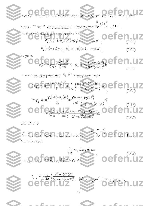 tekislikni   mos   holda   bu   konturdan   chapda   va   o ’ ngda   yotuvchi   ikkita   bir   bog ’ lamli
cheksiz  Ω−
  va  	Ω+
  sohalarga   ajratadi .    Faraz qilamiz  	
π
2ρ<β<π
ρ  , 	ρ>	1 .
Bu shartlarda quyidagi integral tasvir o’rinli: 	
E	ρ(w	)=	ρexp	(w	ρ)+ψ	ρ(w	)
,      	w	∈Ω	+ ,                             (1.4.1)	
Eρ(w	)=	ψρ(w	)
,  	Eρ'(w	)=	ψρ'(w	) ,    	w	∈Ω− ,                            (1.4.2)
bu yerda	
ψρ(w	)=	ρ
2πi	∫
γ
exp	(ζρ)	
ζ−w	dς
, 	ψρ
'(w)=	ρ
2πi	∫
γ
exp	(ζρ)	
(ζ−w)2dς .                    (1.4.3)	
w
  ning haqiqiy qiymatlarida  	Eρ(w)
  haqiqiy ekanligidan 	
Re	ψρ(w	)=	
ψρ(w	)+ψρ(w	)	
2	
=	ρ
2πi	∫
γ
exp	(ζρ)(ζ−	Re	w	)	
(ζ−	w	)(ζ−	w	)	
dζ
,                      (1.4.4)	
Im	ψ	ρ(w	)=	
ψ	ρ(w	)−	ψ	ρ(w	)	
2i	
=	ρIm	w	
2πi	∫
γ
exp	(ςρ)	
(ζ−	w	)(ς−	w	)
dζ
.                   (1.2.5) 	
Im	
ψρ
'(w	)	
Im	w	=	ρ
2πi	∫
γ	
2exp	(ζρ)(ζ−	Re	w	)	
(ζ−	w	)2(ζ−	w	)2	dζ
                             (1.4.6)
ega bo’lamiz.	
γ(1,β)
konturni   keyingi   barcha   aniqlashlarda  	β=	π
2	ρ
+	
ε2
2 ,  	ρ>1 deb   olamiz.
Ma’lumki, agar 
,                                   (1.4.7)
bo’lsa, u holda  	
w	∈Ω	ρ
  va 	Eρ(w	)=	ψρ(w	) . 	
Tk,p(w	)=	ρ
2πi	∫
γ	
ζρexp	(ζρ)dζ	
(ζ−	w)k(ζ−	w)k
,  	k=1,2,⋯ , 	p=0,1,⋯
  belgilaymiz.
23 