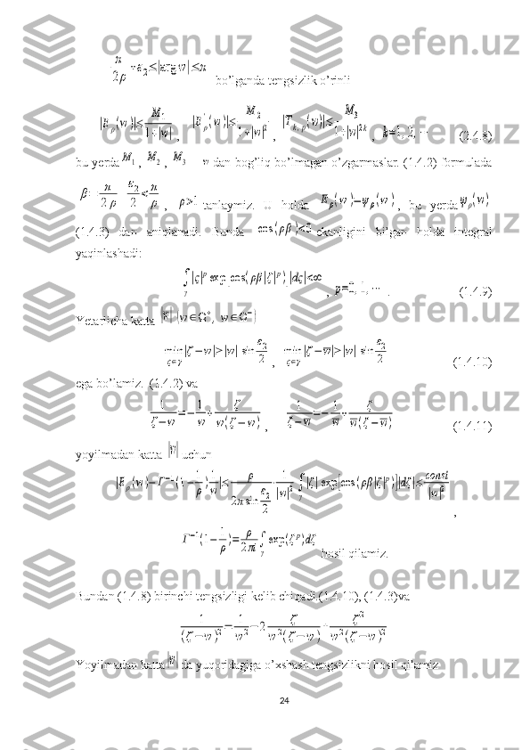 π
2ρ
+ε2≤|arg	w|≤	π  bo’lganda tengsizlik o’rinli	
|Eρ(w	)|≤	
M	1	
1+|w|
,   	
|Eρ
'(w	)|≤	
M	2	
1+|w|2 , 	|Tk,p(w)|≤	
M	3	
1+|w|2k ,  	k=1,2,⋯          (2.4.8)
bu yerda	
M	1 ,  	M	2 ,  	M	3   -  	w dan bog’liq bo’lmagan o’zgarmaslar. (1.4.2) formulada	
β=	π
2	ρ
+	
ε2
2	
<	π
ρ
,  	ρ>1 tanlaymiz.   U   holda  	Eρ(w	)=	ψρ(w	) ,   bu   yerda	ψρ(w)
(1.4.3)   dan   aniqlanadi.   Bunda  	
cos	(ρβ	)<0 ekanligini   bilgan   holda   integral
yaqinlashadi: 	
∫
γ
|ς|pexp	[cos	(ρβ	|ζ|p)]|dς	|<∞
, 	
p=0,1,⋯  .                      (1.4.9)
Yetarlicha katta 	
|w|(w	∈Ω+,w	∈Ω−)	
min
ς∈γ
|ζ−	w|≥|w|sin	
ε2
2
,  	min
ς∈γ
|ζ−	w|≥|w|sin	
ε2
2                     (1.4.10)
ega bo’lamiz.  (1.4.2) va	
1	
ζ−	w	
=−	1
w	
+	ζ	
w(ζ−	w)
,     	
1	
ζ−	w	=−	1
w	+	ζ	
w(ζ−	w)                   (1.4.11)
yoyilmadan katta 	
|w| uchun 	
|Eρ(w)−	Г−1(1−	1
ρ)1
w|≤	ρ	
2πsin	
ε2
2
⋅	1
|w|2∫
γ
|ζ|exp	[cos	(ρβ	|ζ|p)]|dζ	|≤	const
|w|2
,	
Г−1(1−	1
ρ)=	ρ
2πi	∫
γ
exp	(ζp)dζ
hosil qilamiz.
Bundan (1.4.8) birinchi tengsizligi kelib chiqadi.(1.4.10), (1.4.3)va	
1	
(ζ−	w	)2=	1
w	2−	2	ζ	
w	2(ζ−	w	)
+	ζ2	
w	2(ζ−	w	)2
Yoyilmadan   katta	
|w| da   yuqoridagiga   o ’ xshash   tengsizlikni   hosil   qilamiz
24 