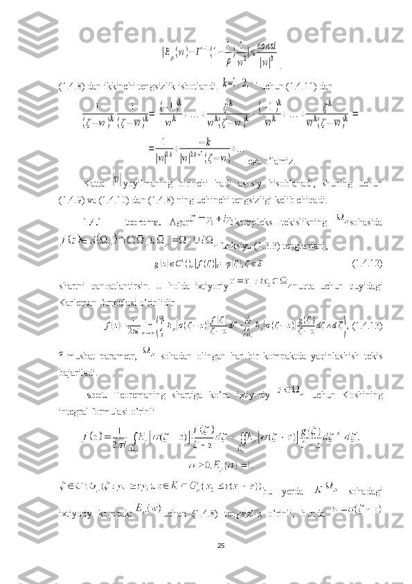 |Eρ(w	)−	Г−1(1−	1
ρ
)	1
w2|≤	const
|w|3.
(1.4.8) dan ikkinchi tengsizlik isbotlandi. 	
k=1,2,⋯ uchun (1.4.11) dan	
1	
(ζ−	w	)k⋅	1	
(ζ−	w)k=	
[
(−	1)k	
wk	+	...+	ζk	
wk(ζ−	w	)k]
⋅
[
(−	1)k	
wk	+	...+	ζk	
wk(ζ−	w	)k]
=	
=	1
|w|2k+	−	k	
|w|2k+1(ζ−	w	)
+...
ega o’lamiz.
Katta  	
|w| yoyilmaning   birinchi   hadi   asosiy   hisoblanadi,   shuning   uchun
(1.4.9) va (1.4.10) dan (1.4.8) ning uchinchi tengsizligi kelib chiqadi.
1.4.1   –   teorema.   Agar kompleks   tekislikning   sohasida
funksiya (1.3.3) tenglamani,	
g(z)∈C1(),|f(ζ)|S=φ(ζ),ζ∈S
                                     (1.4.12)
shartni   qanoatlantirsin.   U   holda   ixtiyoriy nuqta   uchun   quyidagi
Karleman formulasi o’rinlidir
f	
( z) = 1
2 πi lim
σ → ∞	( ∫
S❑
E
ρ	[ σ ( ζ − z )	] f	( ζ	)
ζ − z dζ +
∬
∂ Ω
ρ❑
E
ρ	[ σ ( ζ − z )	] g ( ζ )
ζ − z dζ ∧ d ζ	) ,
 (1.4.13)	
σ
-musbat   parametr,     sohadan   olingan   har   bir   kompaktda   yaqinlashish   tekis
bajariladi.
Isbot.   Teoremaning   shartiga   ko’ra   ixtiyoriy     uchun   Koshining
integral formulasi o’rinli
bu   yerda     sohadagi
ixtiyoriy   kompakt. uchun   (1.4.8)   tengsizlik   o’rinli,   bunda  
25 