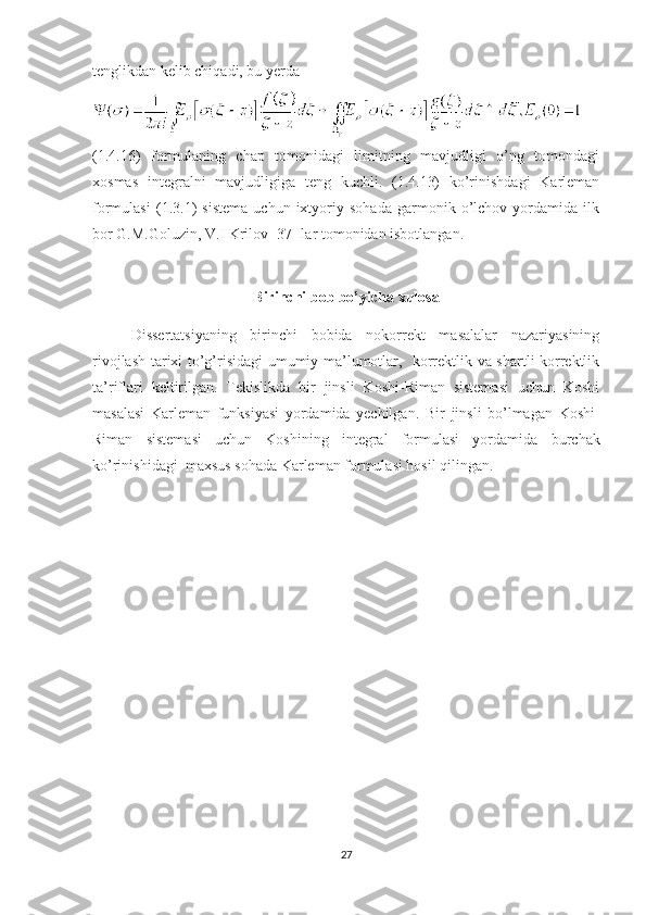 tenglikdan kelib chiqadi, bu yerda 
(1.4.16)   formulaning   chap   tomonidagi   limitning   mavjudligi   o’ng   tomondagi
xosmas   integralni   mavjudligiga   teng   kuchli.   (1.4.13)   ko’rinishdagi   Karleman
formulasi   (1.3.1)   sistema   uchun   ixtyoriy   sohada   garmonik   o’lchov   yordamida   ilk
bor G.M.Goluzin, V.I Krilov [37] lar tomonidan isbotlangan.
Birinchi bob bo’yicha xulosa
Dissertatsiyaning   birinchi   bobida   nokorrekt   masalalar   nazariyasining
rivojlash tarixi to’g’risidagi umumiy ma’lumotlar,   korrektlik va shartli korrektlik
ta’riflari   keltirilgan.   Tekislikda   bir   jinsli   Koshi-Riman   sistemasi   uchun   Koshi
masalasi   Karleman   funksiyasi   yordamida   yechilgan.   Bir   jinsli   bo’lmagan   Koshi-
Riman   sistemasi   uchun   Koshining   integral   formulasi   yordamida   burchak
ko’rinishidagi  maxsus   sohada  Karleman formulasi hosil qilingan.
27 