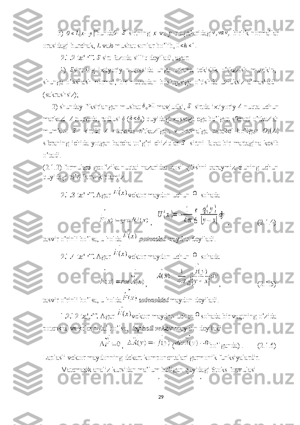           3)  
θ ≤ L| x − y	| h
bunda	θ−	S   sirtning   x   va   y   nuqtalaridagi	vxva	vy   birlik   normallar
orasidagi burchak,  L  va h- musbat sonlar bo’lib,  0 < h ≤ 1.
2.1.2-ta’rif. 	
S  sirt fazoda silliq deyiladi, agar: 
          1)   S
sirtning   ixtiyoriy   nuqtasida   unga   urinma   tekislik   o’tkazish   mumkin,
shunga   o’xshash   normal,   bir   nuqtadan   boshqasiga   o’tishda   uzluksiz   almashadi
(sakrashsiz); 
     2) shunday fiksirlangan musbat 	
δ0>0  mavjudki, 	S   sirtda ixtiyoriy 	A  nuqta uchun
markazi   A
 nuqtada, radiusi 	
δ  (	δ<δ0 ) quyidagi xossaga ega bo’lgan sferani o’tkazish
mumkin:  	
S     sirtda  	A   nuqtada   o’tkazilgan  	ν   normalga   parallel   bo’lgan  	Oδ(A)
sferaning ichida yotgan barcha to’g’ri chiziqlar  	
S    sirtni faqat bir martagina kesib
o’tadi.
(2.1.2) formulani geofizika nuqtai-nazaridan hosil qilishni qaraymiz. Buning uchun
quyidagi ta’riflarni kiritamiz.  
2.1.3-ta’rif.  Agar  vektor maydon uchun 	
Ω
  sohada
,  	
U	(x)=	−	1
4π∫
Ω	
q(y)	
|y−	x|
dy ,                (2.1.4) 
tasvir o’rinli bo’lsa, u holda
  potensial  maydon deyiladi.  
2.1.4-ta’rif.  Agar  vektor maydon uchun 	
Ω
  sohada
,      ,                     (2.1.5) 
tasvir o’rinli bo’lsa, u holda solenoidal  maydon deyiladi.
1.2.12-ta’rif.  Agar  vektor maydon uchun
Ω sohada bir vaqtning o’zida
potensial va solenoidal bo’lsa,   laplasli vektor  maydon deyiladi
,    ( bo’lganda) .        (2.1.6)
Laplasli vektor maydonning dekart komponentalari garmonik funksiyalardir.
Matematik analiz kursidan ma’lum bo’lgan quyidagi Stoks formulasi
29 