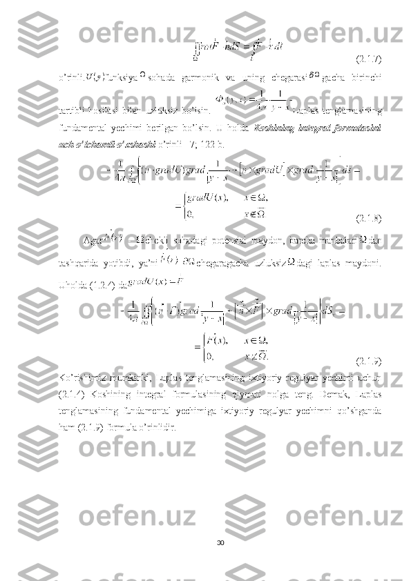                               (2.1.7)
o’rinli. U ( y )
funksiyaΩ sohada   garmonik   va   uning   chegarasi	∂Ω gacha   birinchi
tartibli   hosilasi   bilan   uzluksiz   bo’lsin.   Laplas   tenglamasining
fundamental   yechimi   berilgan   bo’lsin.   U   holda   Koshining   integral   formulasini
uch o’lchamli o’xshashi  o’rinli  [7; 122-b.]
                                    (2.1.8)
Agar   -   chekli   sohadagi   potensial   maydon ,   barcha   manbalari dan
tashqarida   yotibdi ,   ya ’ ni - chegaragacha   uzluksiz dagi   laplas   maydoni .
Uholda  ( 1 .2.4)  da
                                    (2.1.9)
Ko’rishimiz   mumkinki,   Laplas   tenglamasining   ixtiyoriy   regulyar   yechimi   uchun
(2.1.4)   Koshining   integral   formulasining   qiymati   nolga   teng.   Demak,   Laplas
tenglamasining   fundamental   yechimiga   ixtiyoriy   regulyar   yechimni   qo’shganda
ham (2.1.9) formula o’rinlidir.
30 