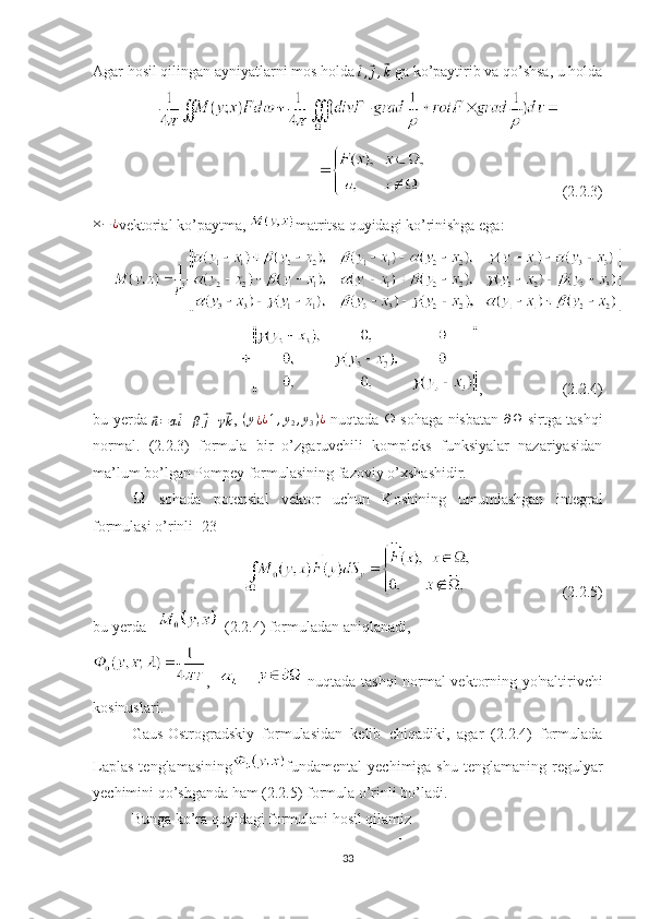 Agar hosil qilingan ayniyatlarni mos holda ⃗i,⃗j,⃗k  ga ko’paytirib va qo’shsa, u holda
                                    (2.2.3) 	
×−¿
vektorial ko’paytma,  matritsa quyidagi ko’rinishga ega:
,                     (2.2.4)
bu yerda  	
⃗
n = α	⃗ i + β	⃗ j + γ	⃗ k ,   ( y
¿ ¿ 1 , y
2 , y
3 ) ¿
  nuqtada Ω sohaga nisbatan   ∂ Ω
  sirtga tashqi
normal.   (2.2.3)   formula   bir   o’zgaruvchili   kompleks   funksiyalar   nazariyasidan
ma’lum bo’lgan Pompey formulasining fazoviy o’xshashidir.
  sohada   potensial   vektor   uchun   Koshining   umumlashgan   integral
formulasi o’rinli [23] 
                        (2.2.5)
bu yerda      (2.2.4) formuladan aniqlanadi, 
,    –   
  nuqtada tashqi normal vektorning yo'naltirivchi
kosinuslari.
Gaus-Ostrogradskiy   formulasidan   kelib   chiqadiki,   agar   (2.2.4)   formulada
Laplas  tenglamasining fundamental   yechimiga  shu  tenglamaning   regulyar
yechimini qo’shganda ham (2.2.5) formula o’rinli bo’ladi.
Bunga ko’ra quyidagi formulani hosil qilamiz
33 