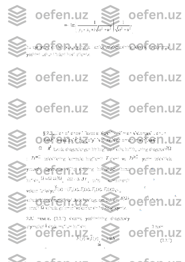 .
bu   ayniyatni   qo’llab   xususiy   holda   Laplas   tenglamasining   klassik   fundamental
yechimi uchun ifodani hosil qilamiz.
§ 2.3. Uch o’lchovli f azoda Koshi – Riman sistemasi uchun
Koshi masalasining qo’yilishi va Karleman matritsasiΩ
 –	R3 fazoda chegaralangan bir bog’lamli soha bo’lib, uning chegarasi
:  	
y3=	0   tekislikning   kompakt   bog’lamli   qismi   va  	y3≥	0
  yarim   tekislikda
yotuvchi
  Lyapunov   silliq   sirtining   bo’lagidan   iborat
bo’lsin, ,   ,   to’rt     komponentli
vektor-funksiya shu
sohada birinchi tartibli uzluksiz hosilaga ega bo’lsin.
-  orqali     sohada   golomorf   vektorlar   sinfini   belgilaymiz . 
2.3.1-masala.   (2.2.1)   sistema   yechimining   chegaraviy
qiymatlari	
S sirtda ma’lum bo’lsin:                                                                                      2-rasm
,      .                                          (2.3.1)                                             
36 