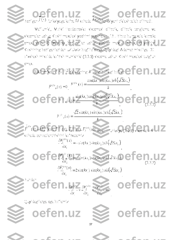 Berilgan
  funksiyaga ko’ra 
  sohada  funksiyani tiklash talab qilinadi.
Ma’lumki,   Moisil-Teodeoresko   sistemasi   elliptik,   elliptik   tenglama   va
sistemalar uchun Koshi masalasi yechimi yagonadir [13]. Biroq bu masala korrekt
emas,   ya’ni   1)   ixtiyoriy   berilganlar   uchun   yechim   mavjud   emas;   2)   yechim
Koshining berilganlaridan uzluksiz bog’liq emas. Quyidagi Adamar misoliga [20]
o’xshash misolda ko’rish mumkinki (2.2.5) sistema uchun Koshi masalasi turg’un
emas.
2.3.1-misol.  tekislikning 
  dagi bo’lagi bo’lsin
,   ,
,                         (2.3.2)
.
  vektor-funksiya (2.2.5) sistemani Ω
sohada qanoatlantirishini ko’rsatamiz
,
                        (2.3.3)
.
Bundan
.
Quyidagilarga ega bo’lamiz
37 