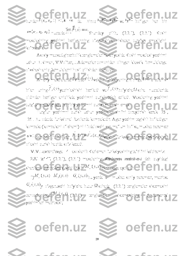 bundan⃗ F	( x
1 , x
2 , 0	) → 0 , k → ∞
  da.   Biroq	x1≠	0,x2≠	0 va	x3>0 bo’lgan   har   bir	
x=(x1,x2,x3)
nuqtada Shunday   qilib,   (2.2.1),   (2.3.1)   Koshi
masalasining   yechimi   berilganning   o’zgarishiga   nisbatan   turg’un   emasligini
ko’rsatdik.
Asosiy maqsad giperbolik tenglamalar nazariyasida Koshi masalasi yechimi
uchun  B.Riman,   V.Vol’ter,   J.Adamarlar   tomonidan   olingan   klassik   formulalarga
o’xshash aniq formulalarni hosil qilishdan iboratdir.  
Amaliy   masalalarda	
S sirtda vektor-funksiyaning   o’rniga	δ>0 chetlanish
bilan   uning yaqinlashishi   beriladi   va bo’yicha soha   nuqtalarida
oldindan   berilgan   aniqlikda   yechimni   qurish   talab   etiladi.   Masalaning   yechimi
turg’un emasligidan, taqribiy yechimni qurish mumkin emas.
Turg’un   yechimni   qurish   uchun   yechimlar   sinfini   toraytirish   kerak   [25],
[26]. Bu odatda funksional fazolarda kompaktdir. Agar yechim tegishli bo’ladigan
kompakt (kompaktni o’lchami) ni ifodalovchi son ma’lum bo’lsa, musbat parametr	
σ>0
dan bog’liq bo’lgan   vektor-funksiyalar   (regulyarizatsiya)
oilasini qurish haqida so’z ketadi.  
M.M.Lavrent’evga  [4]  asoslanib Karleman funksiyasining ta’rifini keltiramiz:
2.3.1-ta’rif.   (2.2.1),   (2.3.1)   masalaning   Karleman   matritsasi   deb   q uyidagi
shartlarni qanoatlantiruvchi   3  3   matritsaga aytiladi: 
1) =   + bu yerda  	
   – musbat  sonly  parametr, matritsa
y   o’zgaruvchi   bo’yicha   butun sohada     (2.2.1)   tenglamalar   sistemasini
qanoatlantiradi, –(2.2.1)   tenglamalar   sistemasining   fundamental
yechimlari matritsasi; 
39 