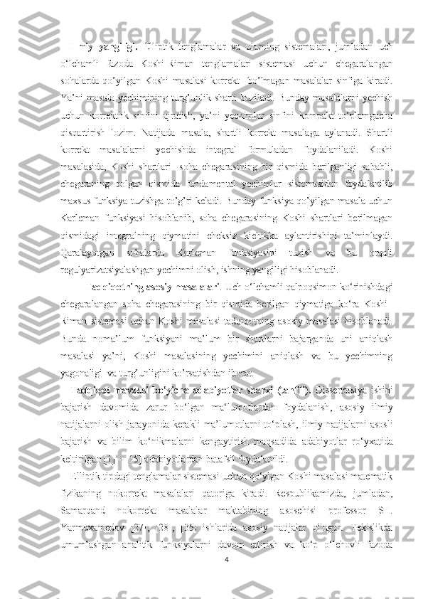 Ilmiy   yangiligi .   Elliptik   tenglamalar   va   ularning   sistemalari,   jumladan   uch
o‘lchamli   fazoda   Koshi-Riman   tenglamalari   sistemasi   uchun   chegaralangan
sohalarda   qo’yilgan   Koshi   masalasi   korrekt     bo’lmagan   masalalar   sinfiga   kiradi.
Ya’ni   masala   yechimining   turg’unlik  sharti   buziladi.  Bunday   masalalarni   yechish
uchun   korrektlik   sinfini   ajratish,   ya’ni   yechimlar   sinfini   kompakt   to’plamgacha
qisqartirish   lozim.   Natijada   masala,   shartli   korrekt   masala ga   aylanadi .   Shartli
korrekt   masalalarni   yechishda   integral   formuladan   foydalaniladi.   Koshi
masalasida,   Koshi   shartlari     soha   chegarasining   bir   qismida   berilganligi   sababli,
chegaraning   qolgan   qismida   fundamental   yechimlar   sistemasidan   foydalanilib
maxsus funksiya tuzishga to’g’ri keladi. Bunday funksiya qo’yilgan masala uchun
Karleman   funksiyasi   hisoblanib,   soha   chegarasining   Koshi   shartlari   berilmagan
qismidagi   integralning   qiymatini   cheksiz   kichikka   aylantirishini   ta’minlaydi.
Qaralayotgan   sohalarda   Karleman   funksiyasini   tuzish   va   bu   orqali
regulyarizatsiyalashgan yechimni olish, ishning yangiligi hisoblanadi.
Tadqiqotning asosiy masalalari . U ch o‘lchamli qalpoqsimon ko‘rinishdagi
chegaralangan   soha   chegarasining   bir   qismida   berilgan   qiymatiga   ko‘ra   Koshi–
Riman   sistemasi   uchun   Koshi   masalasi   tadqiqotning   asosiy   masalasi   hisoblanadi.
Bunda   noma’lum   funksiyani   ma’lum   bir   shartlarni   bajarganda   uni   aniqlash
masalasi   ya’ni,   Koshi   masalasining   yechimini   aniqlash   va   bu   yechimning
yagonaligi  va turg’unligini ko’rsatishdan iborat.
Tadqiqot   mavzusi   bo’yicha   adabiyotlar   sharxi   (tahlili).   Dissertatsiya   ishini
bajarish   davomida   zarur   bo‘lgan   ma‘lumotlardan   foydalanish ,   asosiy   ilmiy
natijalarni  olish jarayonida kerakli   ma’lumotlar ni   to‘plash, ilmiy natijalarni asosli
bajarish   va   bilim   ko‘nikmalarni   kengaytirish   maqsadida   adabiyotlar   ro‘yxat i da
keltirilgan [ 1 ]  –  [ 15 ] adabiyotlardan  batafsil  foydalanildi.
Elliptik tipdagi tenglamalar sistemasi uchun qo‘ylgan Koshi masalasi matematik
fizikaning   nokorrekt   masalalari   qatoriga   kiradi.   Respublikamizda,   jumladan,
Samarqand   nokorrekt   masalalar   maktabining   asoschisi   professor   SH.
Yarmuxamedov   [27],   [28],   [35]   ishlarida   asosiy   natijalar   olingan.   Tekislikda
umumlashgan   analitik   funksiyalarni   davom   ettirish   va   ko‘p   o‘lchovli   fazoda
4 