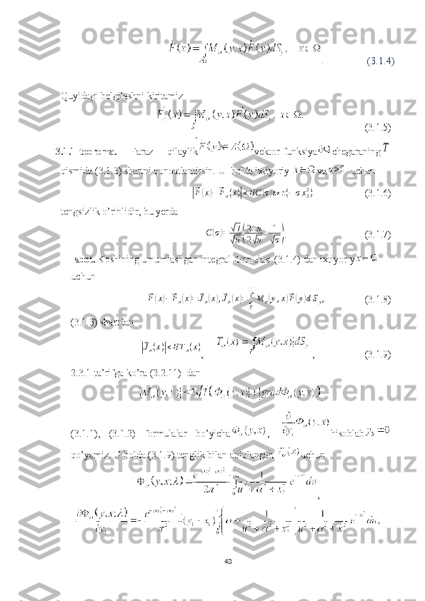 .                (3.1.4)
Quyidagi belgilashni kiritamiz
                        (3.1.5)
3.1.1-te о rema.   Faraz   qilaylik vektor-funksiya chegaraningT
qismida (3.1.3) shartni qanoatlantirsin. U  holda ixtiyoriy  va	
σ>0
  uchun	
|⃗
F	( x	) −	⃗ F
σ ( x )	| ≤ BC	( σ	) exp ( − σ x
32
)
                     (3.1.6)
tengsizlik o’rinlidir, bu yerda
C	
( σ	) =	√ 7
√
π	( 2 + π
2	√ π + 1	√
σ	) .                                (3.1.7)
Isbot.  Koshining umumlashgan integral formulasi (3.1.4) dan ixtiyoriy
uchun	
⃗
F	( x	) −	⃗ F
σ	( x	) =	⃗ J
σ	( x	) ,⃗ J
σ	( x	) =
∫
T❑
M
σ	( y , x	)⃗ F	( y	) d S
y ,
                (3.1.8)
(3.1.3) shartdan	
|⃗
J
σ ( x )	| ≤ B T
σ ( x )
,      ,                    (3.1.9)
2.3.1-ta’rifga ko’ra (2.2.11)  dan
.
(3.1.1),   (3.1.2)   formulalar   bo’yicha ,   hisoblab
qo’yamiz. U holda (3.1.9) tenglik bilan aniqlangan  uchun
,
43 