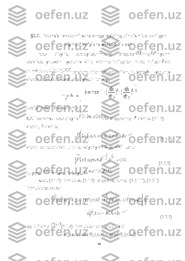 §3.2. Potensial vektorni soha chegarasining bir qismida berilgan 
qiymati bo’yicha sohada tiklash
Faraz   qilaylik,   qaralayotganΩ soha   chegarasi ning	y3≥	0 yarim
tekislikda   yotuvchi   Lyapunov   silliq   sirtining   bo’lagidan   iborat   bo’lgan	
S sirt
tenglama bilan berilgan bo’lsin, bu yerda - Lyapunov
shartini qanoatlantiruvchi, bir qiymatli funksiya	
max
T	
h=	a
,   	b=	max	
[
1+(
dh
dy	1
)2+(	
dh
dy	2
)2
]
1
2 .
turg’unlik bahosini keltiramiz
3.2.1-te о rema.  Faraz qilaylik
  chegaraning  
T qismida (3.1.3) 
shartni,  qismida
                         (3.2.1)
shartni qanoatlantirsin. U holda ixtiyoriy
  va 	
σ>0
  uchun
                             (3.2.2)
bu yerda  musbat funksiya, 
Isbot.  (3.1.4)  formula va (3.1.3)  tengsizlik, hamda  (2.2.11’) , ( 3 . 2 . 1 )  
formulalarga asosan
                                            (3.2.3)
ega bo’lamiz  (3.1.7)  formuladan aniqlanadi. Endi
46 