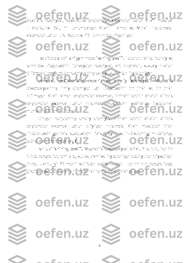 elastiklik   nazariyasi,   Nave-Stoks   tenglamalari   sistemalari   uchun   Koshi   masalasi
T.Ishankulov   [29],   [41]   umumlashgan   Koshi   –   Riman   va   Moisil   –Teodoresko
sistemalari uchun E.N. Sattorov [42]  tomonidan o‘rganilgan.
-
Tadqiqot da qo‘llanilgan metodikaning tavsifi .  Tadqiqot ishida haqiqiy va
kompleks   o’zgaruvchili   funksiyalar   nazariyasi,   sirt   potensiali,   xususiy   hosilali
differensial tenglamalar nazariyasining asosiy usullaridan foydalanilgan. 
Tadqiqot   natijalarining   nazariy   va   amaliy   ahamiyati.   Magistrlik
dissertasiyasining   ilmiy   ahamiyati   uch   o’zgaruvchili   bir   jinsli   va   bir   jinsli
bo’lmagan   Koshi-Riman   tenglamalar   sistemasi,   birinchi   tartibli   chiziqli   elliptik
tenglamalar   sistemasi   uchun   nokorrekt   masalalarni   yechishda   foydalanish
mumkinligi bilan izohlanadi. 
Olingan   natijalarning   amaliy   ahamiyati   birinchi   tartibli   chiziqli   elliptik
tenglamalar   sistemasi   uchun   qo’yilgan   nokorrekt   Koshi   masalalari   bilan
ifodalanuvchi   geofizik   kuzatuvlarni   fizik   jarayon   va   hodisalarning   modellariga
tadbiq etish bilan belgilanadi.
Ish   tuzilishining   tavsifi.   Magistrlik   dissertasiyasi   kirish,   3   ta   bob,   har   bir
bobda paragraflar, jami 9 ta, xulosa qismi va foydalanilgan adabiyotlar ro’yxatidan
iborat.   Ushbu   ish   63   matnli   sahifadan   tashkil   topgan.   Har   bir   bob   paragraflarga
ajratilgan va ular o’zining nomerlanish hamda belgilanishiga ega. 
5 