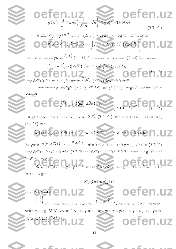 ψ	(σ)=	3
π	[2b√π(	
1
√3σ	
+	√σ)+	2+a(1+3b)√πσ	].             (3.2.14’) 
Isbot.  Ixtiyoriy	
x∈Ω
  uchun  (3.1.4)  Koshining integral formulasidan
,
hosil qilamiz, bu yerda
Jσ(x)  (3.1.8)  formuladan aniqlanadi. (3.1.8) formuladan
,                    (3.2.15)
tengsizlik kelib chiqadi, bu yerda	
C	(σ)  (3.1.7) dan aniqlanadi.
Teoremaning   tasdig’i   (3.2.4),   (3.2.6)   va   (3.2.11)   tengsizliklardan   kelib
chiqadi,
, 	
σ>0 , 	x3≥	0 ,         (3.2.16) 
Tengsizlikdan   kelib   chiqadi,   bunda  	
ψ(σ)   (3.2.14’)   dan   aniqlanadi.   Haqiqatdan,
(3.2.16) dan
bu yerda  	
ψ(σ)≥C(σ) .  	σ ni chetlanish  bilan  tanlaymiz, u holda (3.2.14)
tengsizlikni   hosil   qilamiz.   (3.2.4)   tengsizlikni   qo’llab   3.2.2-teoremaning   isbotini
hosil qilamiz.
3.2.1-natija.   Ixtiyoriy uchun sohadan   olingan   kompaktda   tekis
bajariladigan
tenglik o’rinlidir. 
to’plamda   aniqlanib   qurilgan   funksionalga   Koshi   masalasi
yechimining   M.M.Lavrent’ev   bo’yicha   regulyarizatsiyasi   deyiladi,   bu   yerda
, 	
0<δ≤	δ0 .
55 