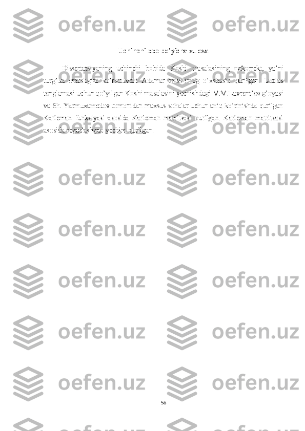 Uchi nchi bob bo’yicha xulosa
Dissertatsiyaning   uchinchi   bobida   Koshi   masalasining   nokorrekt,   ya’ni
turg’un   emasligini   ko’rsatuvchi   Adamar   misolining   o’xshashi   qurilgan.   Laplas
tenglamasi uchun qo’yilgan Koshi masalasini yechishdagi M.M.Lavrent’ev g’oyasi
va Sh. Yarmuxamedov tomonidan maxsus sohalar uchun aniq ko’rinishda qurilgan
Karleman   funksiyasi   asosida   Karleman   matritsasi   qurilgan.   Karleman   matritsasi
asosida regurlashgan yechim qurilgan.
56 