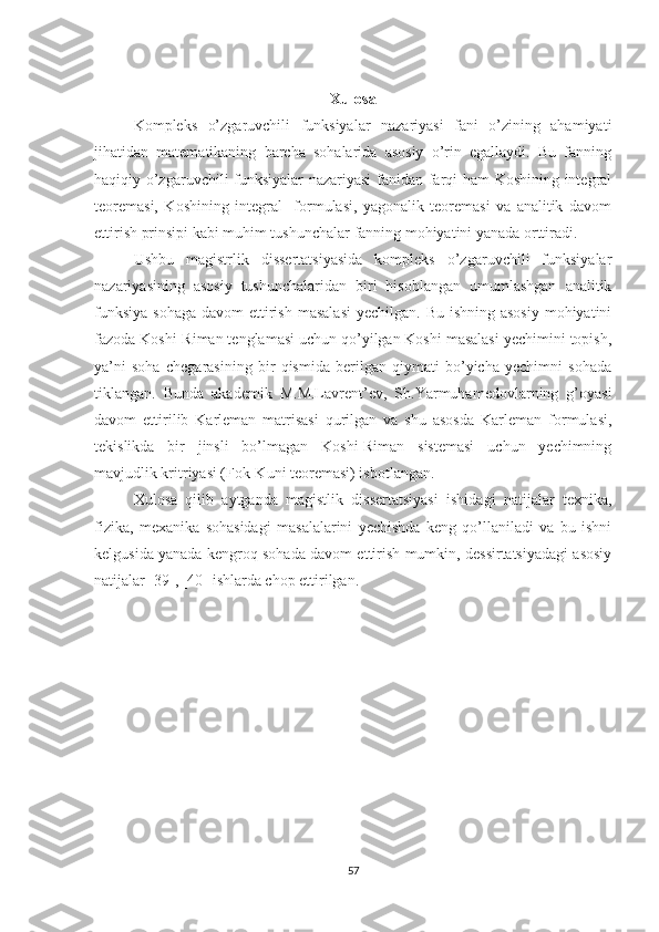 Xulosa
Kompleks   o’zgaruvchili   funksiyalar   nazariyasi   fani   o’zining   ahamiyati
jihatidan   matematikaning   barcha   sohalarida   asosiy   o’rin   egallaydi.   Bu   fanning
haqiqiy o’zgaruvchili funksiyalar nazariyasi  fanidan farqi ham Koshining integral
teoremasi,   Koshining   integral     formulasi,   yagonalik   teoremasi   va   analitik   davom
ettirish prinsipi kabi muhim tushunchalar fanning mohiyatini yanada orttiradi. 
Ushbu   magistrlik   dissertatsiyasida   kompleks   o’zgaruvchili   funksiyalar
nazariyasining   asosiy   tushunchalaridan   biri   hisoblangan   umumlashgan   analitik
funksiya  sohaga  davom  ettirish  masalasi  yechilgan. Bu  ishning asosiy  mohiyatini
fazoda Koshi-Riman tenglamasi uchun qo’yilgan Koshi masalasi yechimini topish,
ya’ni   soha   chegarasining   bir   qismida   berilgan   qiymati   bo’yicha   yechimni   sohada
tiklangan.   Bunda   akademik   M.M.Lavrent’ev,   Sh.Yarmuhamedovlarning   g’oyasi
davom   ettirilib   Karleman   matrisasi   qurilgan   va   shu   asosda   Karleman   formulasi,
tekislikda   bir   jinsli   bo’lmagan   Koshi-Riman   sistemasi   uchun   yechimning
mavjudlik kritriyasi (Fok-Kuni teoremasi) isbotlangan.   
Xulosa   qilib   aytganda   magistlik   dissertatsiyasi   ishidagi   natijalar   texnika,
fizika,   mexanika   sohasidagi   masalalarini   yechishda   keng   qo’llaniladi   va   bu   ishni
kelgusida yanada kengroq sohada davom ettirish mumkin, dessirtatsiyadagi asosiy
natijalar [39], [40] ishlarda chop ettirilgan.    
57 