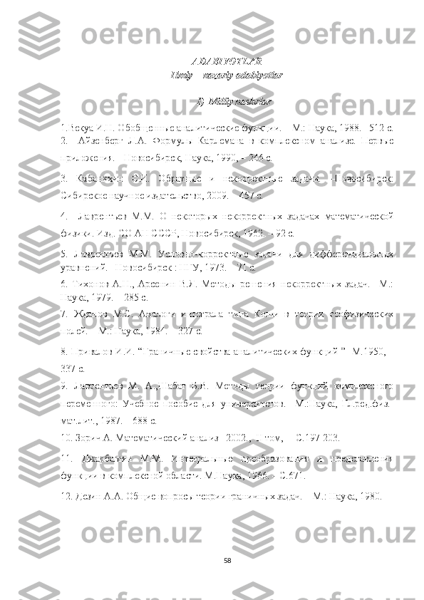 ADABIYOTLAR
Ilmiy – nazariy adabiyotlar
1) Milliy nashrlar
1.Векуа И.Н. Обобщенные аналитические функции. – М.: Наука, 1988. –512 с.
2.     Айзенберг   Л.А.   Формулы   Карлемана   в   комплексном   анализе.   Первые
приложения. - Новосибирск, Наука, 1990,  –  246 с.
3.   Кабанихин   С.И.   Обратные   и   некорректные   задачи.   –Новосибирск:
Сибирское научное издательство, 2009. – 457 с.
4.     Лаврентьев   М.М.   О   некоторых   некорректных   задачах   математической
физики. Изд. СО АН СССР, Новосибирск, 1962. – 92 с.
5.   Лаврентьев   М.М.   Условно-корректные   задачи   для   дифференциальных
уравнений.  – Новосибирск : НГУ, 1973.  – 71 с.
6.   Тихонов   А.Н.,   Арсенин   В.Я.   Методы   решения   некорректных   задач.   –М.:
Наука, 1979. – 285 с.
7.   Жданов   М.С.   Аналоги   интеграла   типа   Коши   в   теории   геофизических
полей. – М.: Наука, 1984.  –  327 с.
8.   Привалов И.И.   “ Граничные свойства аналитических функций   ”    M .1950, –
337 с. 
9.   Лаврентьев   М.   А.,Шабат   Б.В.   Методы   теории   функций   комплексного
переменного:   Учебное   пособие   для   университетов.   –М.:Наука,   Гл.ред.физ.-
мат.лит., 1987. – 688 с.
10. Зорич А. Математический анализ –2002.,   II  т o м,  – С.197-203.
11.   Джарбашян   М.М.   Интегральные   преобразования   и   представления
функции в комплексной области. М.Наука, 1966. – С.671.
12. Дезин А.А. Общие вопросы теории граничных задач. – М.: Наука, 1980.
58 