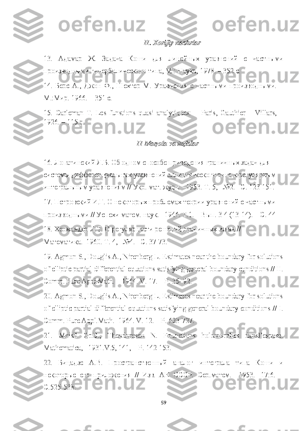 II .  Xorijiy   nashrlar
13.   Адамар   Ж.   Задача   Коши   для   линейных   уравнений   с   частными
производными гиперболического типа, М.: Наука, 1978. – 352 с.
14.   Берс   А.,   Джон   Ф.,   Шехтер   М.   Уравнения   с   частными   производными.   –
М.:Мир. 1966.  – 351 с.
15.   Carleman   T.   Les   funstions   quasi   analytiques:   –   Paris,   Gauthier   –   Villars,   –
1926.  –  115 p.
II   Maqola   va   tezislar
16. Лопатинский Я.Б. Об одном способе приведения граничных задач для 
системы дифференциальных уравнений эллиптического типа к регулярным 
интегральным уравнениям // Укр. мат. журн. –1953. Т. 5, –№2. –С. 123-151.
17. Петровский И.Г. О некоторых проблемах теории уравнений с частными 
производными // Успехи матем. наук. –1946. Т.1. – Вып. 3-4 (13-14). – С. 44-
18. Хермандер Л.Т. О регулярности решений граничных задач // 
Математика.–1960. Т . 4, –№4. – С . 37-73.
19. Agmon S., Douglis A., Nirenberg L. Estimates near the boundary for solutions
of elliptic partial differential equations satisfying general boundary conditions // II.
Comm. Pure Appl.Math. – 1964. V. 17. – P. 35–92.
20. Agmon S., Douglis A., Nirenberg L. Estimates near the boundary for solutions
of elliptic partial differential equations satisfying general boundary conditions // I.
Comm. Pure Appl.Math.–1964. V. 12. – P. 623-727.
21.   Moisil   Gr.C.,   Theodoresco   N.   Founctions   holomorphes   dansl’espase.
Mathematica , –1931. V .5, 141, –  P . 142-153.
22.   Бицадзе   А.В.   Пространственный   аналог   интеграла   типа   Коши   и
некоторые   его   приложения   //   Изв.   АН   СССР.   Сер.матем.   –1953.   -17:6.   –
С.525-538.
59 