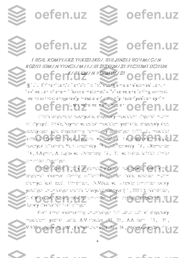 I BOB. KOMPLEKS TEKISLIKDA BIR JINSLI BO‘LMAGAN
KOSHI-RIMAN TENGLAMALARI SISTEMASI YECHIMI UCHUN
KARLEMAN FORMULASI
§  1 .1. Birinchi tartibli chiziqli elliptik tenglamalar sistemasi uchun
ikki va uch o‘lchamli fazoda matematik fizika va analizning korrekt
va nokorrekt chegaraviy masalalari umumiy nazariyasidan ayrim
tushuncha va ma’lumotlar
Elliptik   tenglamalar   nazariyasida   chegaraviy   masalalarni   o’rganish   muhim
rol o’ynaydi. Dirixle, Neyman va aralash masalalarni yechishda   chegaraviy shart
qaralayotgan   soha   chegarasining   hamma   joyida   berilgan   bo’lib,   bu   masalalar
korrektdir   (yechim   mavjud,   yagona   va   turg’un).   Bu   chegaraviy   masalalar
nazariyasi   to’lasincha   Ya.B.Lopatinskiy   [16],     I.G.Petrovskiy   [17],   L.Xermander
[18],   S.Agmon,   A.Dugles   va   L.Nirenberg   [19],   [20]   va   boshqa   ko’plab   olimlar
tomonidan o’rganilgan. 
Birinchi   tartibli   elliptik   tenglamalar   sistemasi   nazariyasida   Koshi-Riman
tenglamali   sistemasi   o’zining   qo’llanilish   jihatidan   ikkita   sababdan   muhim
ahamiyat   kasb   etadi.   Birinchidan,   I.N.Vekua   va   L.Berslar   tomonidan   asosiy
yaratilgan umumlashgan analitik funksiyalar nazariyasi ([1], 222-b.); ikkinchidan,
G.K.Moisil   va   N.Teodoreskolar   tomonidan   Koshi   tipidagi   integralning   [21]
fazoviy o’xshashishi hosil qilingan.
Koshi-Riman   sistemasining   umumlashgan   holi   uchun   turli   xil   chegaraviy
masalalarni   yechish   ustida   A.V.Bitsadze   [22]-[23],   A.A.Dezin   [12],   [24],
V.S.Vinogradov [25], [26], Sh.Yarmuhamedov [27], [28], T.Ishankulov [29], [41],
6 