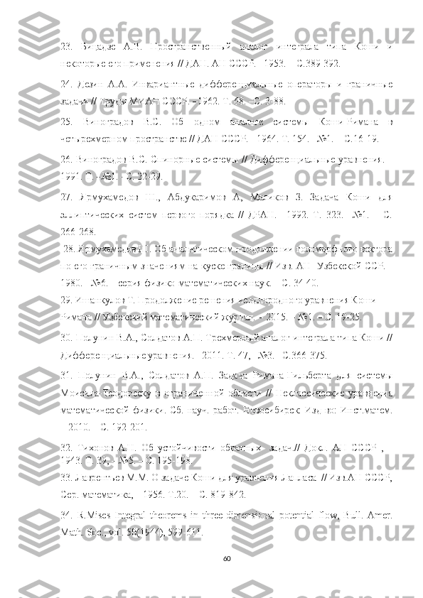 23.   Бицадзе   А.В.   Пространственный   аналог   интеграла   типа   Коши   и
некоторые его применения // ДАН. АН СССР. –1953. – С.389-392.
24.   Дезин   А.А.   Инвариантные   дифференциальные   операторы   и   граничные
задачи // Труды МИАН СССР. –1962. Т. 68. –С. 3-88.
25.   Виноградов   В.С.   Об   одном   аналоге   системы   Коши-Римана   в
четырехмерном пространстве // ДАН СССР. –1964. Т. 154. –№1.  –  С.16-19.
26. Виноградов В.С. Спинорные системы // Дифференциальные уравнения. –
1991. Т. –№1. –С. 22-29. 
27.   Ярмухамедов   Ш.,   Абдукаримов   А,   Маликов   З.   Задача   Коши   для
эллиптических   систем   первого   порядка   //   ДРАН.   –1992.   Т.   323.   –№1.   –   С.
266-268.
 28. Ярмухамедов Ш. Об аналитическом продолжении голоморфного вектора
по его граничным значениям на куске границы // Изв. АН  Узбекской ССР. -
1980. - №6. – серия физико-математических наук. – С. 34-40.
29. Ишанкулов Т. Продолжение решения неоднородного уравнения Коши-
Римана // Узбекский мате м атический журнал. – 2015. – №1. – С. 19-25. 
30. Полунин В.А., Солдатов А.П. Трехмерный аналог интеграла типа Коши //
Дифференциальные уравнения. –2011. Т. 47, –№3. –С.366-375. 
31.   Полунин   В.А.,   Солдатов   А.П.   Задача   Римана-Гильберта   для   системы
Моисила-Теодореску   в   ограниченной   области   //   Неклассические   уравнения
математической  физики. Сб. науч. работ. Новосибирск:  Изд-во: Инст.матем.
– 2010. – С. 192-201. 
32.   Тихонов   А.Н.   Об   устойчивости   обратных     задач.//   Докл.   АН   СССР   ,   –
1943. Т. 39, – №5. – С. 195-198.
33. Лаврентьев М.М. О задаче Коши для уравнения Лапласа  // Изв.АН СССР,
Сер. математика, – 1956. Т .20. –  С . 819-842.
34.   R.Mises   Integral   theorems   in   three -dimensional   potential   flow,   Bull.   Amer .
Math .  Soc .,  vol . 50(1944), 599-611.
60 