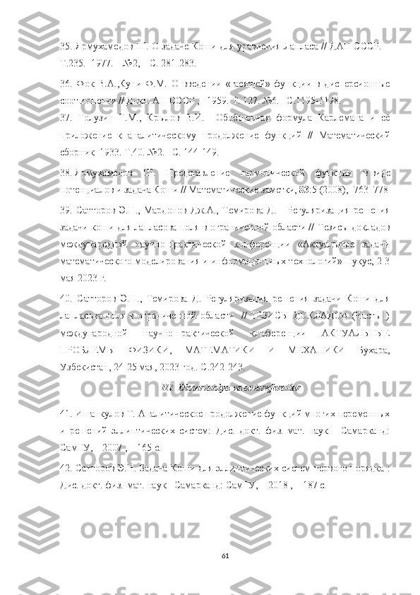 35. Ярмухамедов Ш. О задаче Коши для уравнения Лапласа // ДАН СССР. –
Т.235.  1977. – №2, – С. 281-283.
36.   Фок   В.А.,Куни   Ф.М.   О   введении   «гасящей»   функции   в   дисперсионные
соотношения // Докл. АН СССР , –1959.  T . 127. №6.– С.1195-1198.
37.   Голузин   Г.М.,   Крылов   В.И.     Обобщенная   формула   Карлемана   и   её
приложение   к   аналитическому   продолжение   функций   //   Математический
сборник  1933. Т.40. №2. –С. 144-149.
38.   Ярмухамедов   Ш.   Представление   гармонической   функции   в   виде
потенциалов и задача Коши   // Математические заметки ,   83 :5 (2008),     763–778
39.   Сатторов   Э.Н.,   Мардонов   Дж.А.,   Темирова   Д.       Регуляризация   решения
задачи коши для лапласова поля в ограниченной области //   Тезисы докладов
международной   научно-практической   конференции   «Актуальные   задачи
математического моделирования и информационных технологий» Нукус, 2-3
мая 2023 г.
40.   Сатторов   Э.Н.,   Темирова   Д.   Регуляризация   решения   задачи   Коши   для
лапласова   поля   в   ограниченной   области     //   ТЕЗИСЫ   ДОКЛАДОВ   (Часть   I)
международной   научно-практической   конференции   АКТУАЛЬНЫЕ
ПРОБЛЕМЫ   ФИЗИКИ,   МАТЕМАТИКИ   И   МЕХАНИКИ   Бухара,
Узбекистан, 24-25 мая, 2023 год. С.242-243.
III    Dissertatsiya   va   avtoreferatlar
41. Ишанкулов Т. Аналитическое продолжение функций многих переменных
и   решений   эллиптических   систем:   Дис.   докт.   физ.-мат.   наук   -   Самарканд:
СамГУ, – 2007 , – 165 с.
42. Сатторов Э.Н. Задача Коши для эллиптических систем первого порядка :
Дис. докт. физ.-мат. наук - Самарканд: СамГУ, – 2018 , – 187 с.
61 