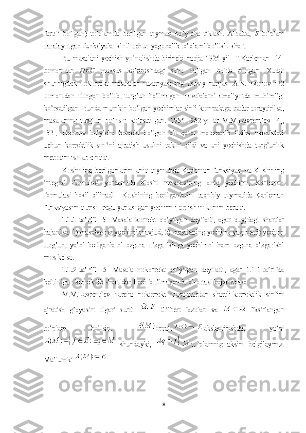 farqli   bo’lgan)   to’plamda   berilgan   qiymati   bo’yicha   tiklash.   Albatta,  S   to’plam
qaralayotgan funksiyalar sinfi uchun yagonalik to’plami bo’lishi shart.
Bu   masalani   yechish   yo’nalishda   birinchi   natija   1926-yil     T.Karleman   [ 1 4]
tomonidan  	
Ω	⊂C   maxsus   ko’rinishdagi   soha   bo’lgan   holda   olingan.   Xuddi
shuningdek   nokorrekt   masalalar   nazariyasining   asosiy   natijasi   A.N.Tixonov   [ 32
tomonidan   olingan   bo’lib,   turg’un   bo’lmagan   masalalarni   amaliyotda   muhimligi
ko’rsatilgan. Bunda mumkin bo’lgan yechimlar sinfi kompaktga qadar toraytirilsa,
masalaning   turg’un   bo’lishi   ko’rsatilgan.   1956-1962-yillar   M.M.Lavrent’ev   [ 4 ] ,
[ 33 ],   Tixonov   bo’yicha   korrekt   bo’lgan   bir   qator   matematik   fizika   masalalari
uchun   korrektlik   sinfini   ajratish   usulini   taklif   qildi   va   uni   yechishda   turg’unlik
metodini ishlab chiqdi.  
Koshining berilganlarini aniq qiymatida Karleman funksiyasi  va Koshining
integral   formulasi   yordamida   Koshi   masalasining   aniq   yechimi,   Karleman
formulasi   hosil   qilinadi.     Koshining   berilganlarini   taqribiy   qiymatida   Karleman
funksiyasini qurish  regulyarlashgan yechimni topish imkonini beradi. 
1.1.1-ta’rif.   [ 5 ]   Masala   korrekt   qo’yilgan   deyiladi,   agar   quyidagi   shartlar
bajarilsa: 1) masalaning yechimi mavjud; 2) masalaning yechimi yagona;3) yechim
turg’un,   ya’ni   berlganlarni   ozgina   o’zgarishiga   yechimni   ham   ozgina   o’zgarishi
mos kelsa.
1.1.2-ta’rif.   [ 5 ]   Masala   nokorrekt   qo’yilgan   deyiladi,   agar   1.1.1-ta’rifda
keltirilgan korrektlik shartidan hech bo’lmaganda birortasi bajarilmasa.
M.M.Lavrent’ev   barcha   nokorrekt   masalalardan   shartli-korrektlik   sinfini
ajratish   g’oyasini   ilgari   surdi.  
  Gilbert   fazolari   va  
  fiksirlangan
to’plam   bo’lsin.   orqali akslantirishda,   ya’ni
  shundayki,   to’plamnig   aksini   belgilaymiz.
Ma’lumki 
8 