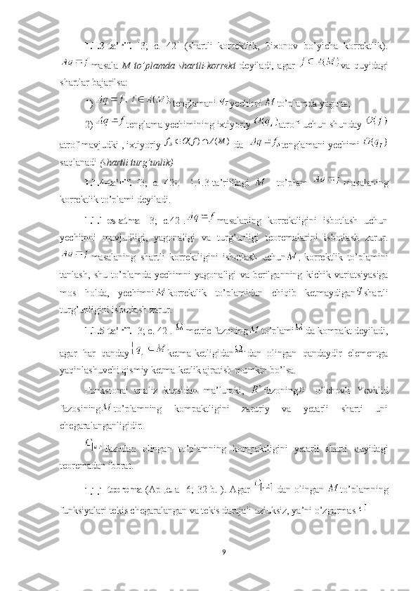 1.1.3-ta’rif.   [3;   с.   42]   (shartli   korrektlik,   Tixonov   bo’yicha   korrektlik).
masala   M   to’plamda   shartli-korrekt   deyiladi,   agar   va   quyidagi
shartlar bajarilsa:
1)  tenglamani  yechimi  to’plamda yagona; 
2)  tenglama yechimining ixtiyoriy  atrofi uchun shunday 
atrof mavjudki , ixtiyoriy )	(	)	(	M	A	f	O	f		  da    tenglamani yechimi  
saqlanadi  (shartli turg’unlik)
1.1.4-ta’rif.   [3;   с.   42].     1.1.3-ta’rifdagi       to’plam   masalaning
korrektlik to’plami deyiladi.
1.1.1-eslatma   [3;   с.42]. masalaning   korrektligini   isbotlash   uchun
yechimni   mavjudligi,   yagonaligi   va   turg’unligi   teoremalarini   isbotlash   zarur.
masalaning   shartli   korrektligini   isbotlash   uchun ,   korrektlik   to ’ plamini
tanlash ,   shu   to ’ plamda   yechimni   yagonaligi   va   berilganning   kichik   variatsiyasiga
mos   holda ,   yechimni korrektlik   to ’ plamidan   chiqib   ketmaydigan shartli
turg ’ unligini   isbotlash   zarur .
1.1.5- ta ’ rif .  [ 3 ; с. 42].  metric fazoning to’plami da kompakt deyiladi,
agar   har   qanday ketma-ketligidan dan   olingan   qandaydir   elementga
yaqinlashuvchi qismiy ketma-ketlik ajratish mumkin bo’lsa.
Funksional   analiz   kursidan   ma’lumki,   fazoning -   o’lchovli   Yevklid
fazosining to’plamning   kompaktligini   zaruriy   va   yetarli   sharti   uni
chegaralanganligidir.
fazodan   olingan   to’plamning   kompaktligini   yetarli   sharti   quyidagi
teoremadan iborat. 
1.1.1- teorema   ( Арцела   [ 6 ; 32-b.]). Agar     dan olingan   to’plamning
funksiyalari tekis chegaralangan va tekis darajali uzluksiz, ya’ni o’zgarmas 
9 